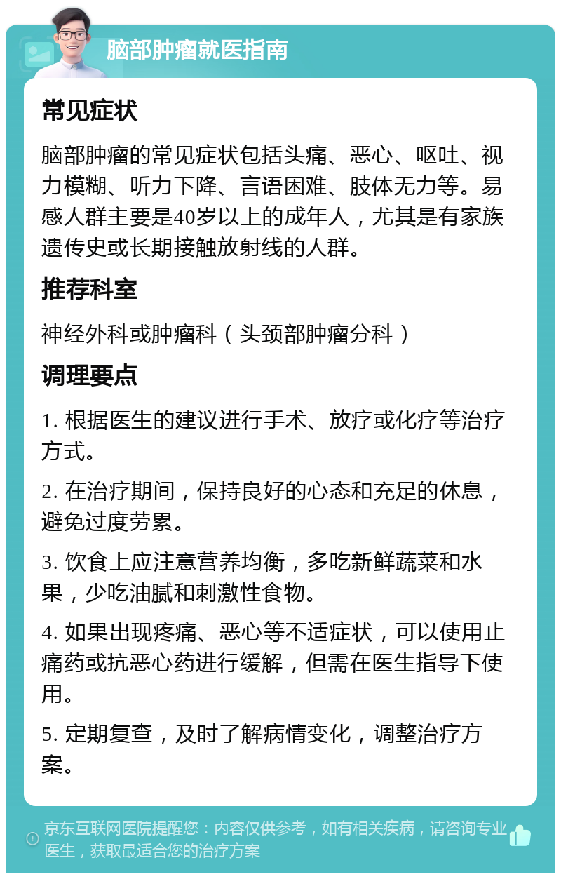 脑部肿瘤就医指南 常见症状 脑部肿瘤的常见症状包括头痛、恶心、呕吐、视力模糊、听力下降、言语困难、肢体无力等。易感人群主要是40岁以上的成年人，尤其是有家族遗传史或长期接触放射线的人群。 推荐科室 神经外科或肿瘤科（头颈部肿瘤分科） 调理要点 1. 根据医生的建议进行手术、放疗或化疗等治疗方式。 2. 在治疗期间，保持良好的心态和充足的休息，避免过度劳累。 3. 饮食上应注意营养均衡，多吃新鲜蔬菜和水果，少吃油腻和刺激性食物。 4. 如果出现疼痛、恶心等不适症状，可以使用止痛药或抗恶心药进行缓解，但需在医生指导下使用。 5. 定期复查，及时了解病情变化，调整治疗方案。