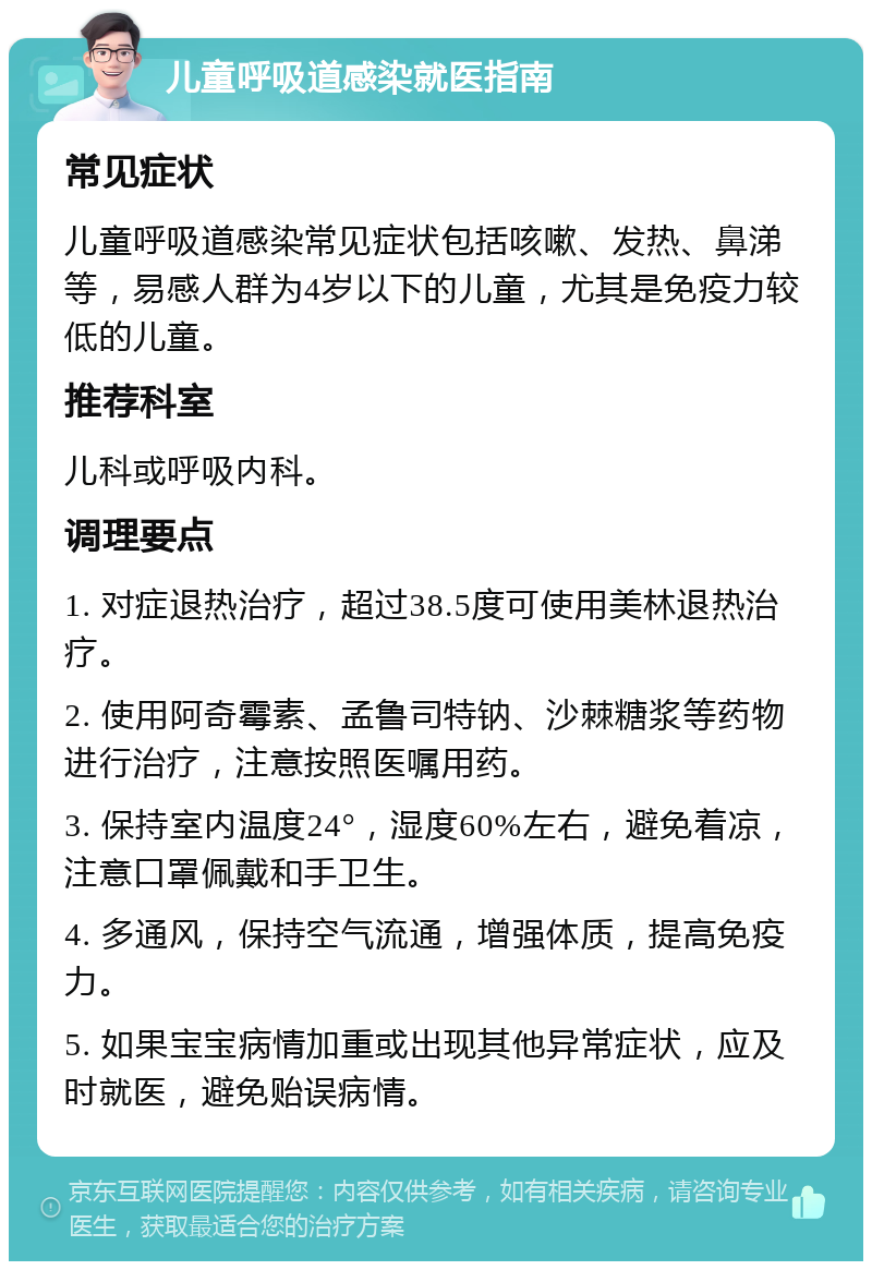 儿童呼吸道感染就医指南 常见症状 儿童呼吸道感染常见症状包括咳嗽、发热、鼻涕等，易感人群为4岁以下的儿童，尤其是免疫力较低的儿童。 推荐科室 儿科或呼吸内科。 调理要点 1. 对症退热治疗，超过38.5度可使用美林退热治疗。 2. 使用阿奇霉素、孟鲁司特钠、沙棘糖浆等药物进行治疗，注意按照医嘱用药。 3. 保持室内温度24°，湿度60%左右，避免着凉，注意口罩佩戴和手卫生。 4. 多通风，保持空气流通，增强体质，提高免疫力。 5. 如果宝宝病情加重或出现其他异常症状，应及时就医，避免贻误病情。