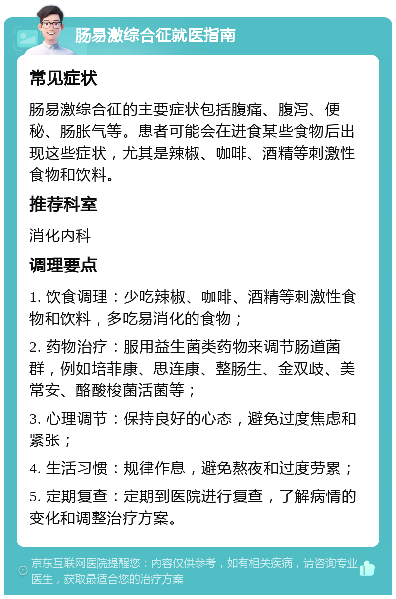 肠易激综合征就医指南 常见症状 肠易激综合征的主要症状包括腹痛、腹泻、便秘、肠胀气等。患者可能会在进食某些食物后出现这些症状，尤其是辣椒、咖啡、酒精等刺激性食物和饮料。 推荐科室 消化内科 调理要点 1. 饮食调理：少吃辣椒、咖啡、酒精等刺激性食物和饮料，多吃易消化的食物； 2. 药物治疗：服用益生菌类药物来调节肠道菌群，例如培菲康、思连康、整肠生、金双歧、美常安、酪酸梭菌活菌等； 3. 心理调节：保持良好的心态，避免过度焦虑和紧张； 4. 生活习惯：规律作息，避免熬夜和过度劳累； 5. 定期复查：定期到医院进行复查，了解病情的变化和调整治疗方案。