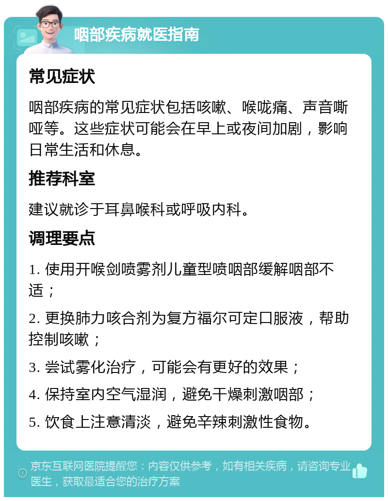 咽部疾病就医指南 常见症状 咽部疾病的常见症状包括咳嗽、喉咙痛、声音嘶哑等。这些症状可能会在早上或夜间加剧，影响日常生活和休息。 推荐科室 建议就诊于耳鼻喉科或呼吸内科。 调理要点 1. 使用开喉剑喷雾剂儿童型喷咽部缓解咽部不适； 2. 更换肺力咳合剂为复方福尔可定口服液，帮助控制咳嗽； 3. 尝试雾化治疗，可能会有更好的效果； 4. 保持室内空气湿润，避免干燥刺激咽部； 5. 饮食上注意清淡，避免辛辣刺激性食物。