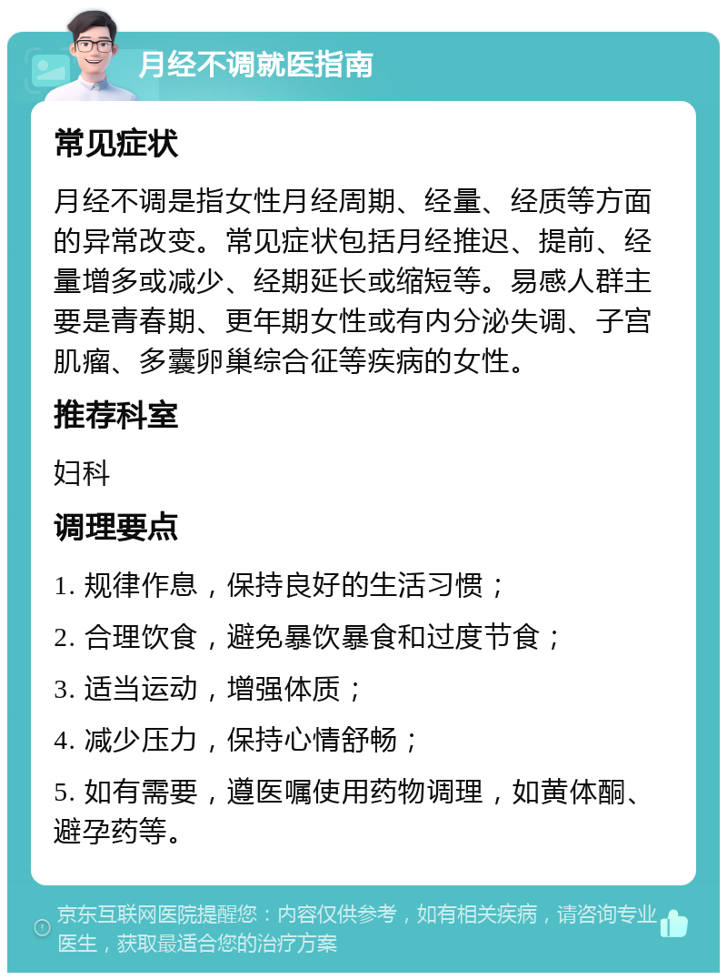 月经不调就医指南 常见症状 月经不调是指女性月经周期、经量、经质等方面的异常改变。常见症状包括月经推迟、提前、经量增多或减少、经期延长或缩短等。易感人群主要是青春期、更年期女性或有内分泌失调、子宫肌瘤、多囊卵巢综合征等疾病的女性。 推荐科室 妇科 调理要点 1. 规律作息，保持良好的生活习惯； 2. 合理饮食，避免暴饮暴食和过度节食； 3. 适当运动，增强体质； 4. 减少压力，保持心情舒畅； 5. 如有需要，遵医嘱使用药物调理，如黄体酮、避孕药等。