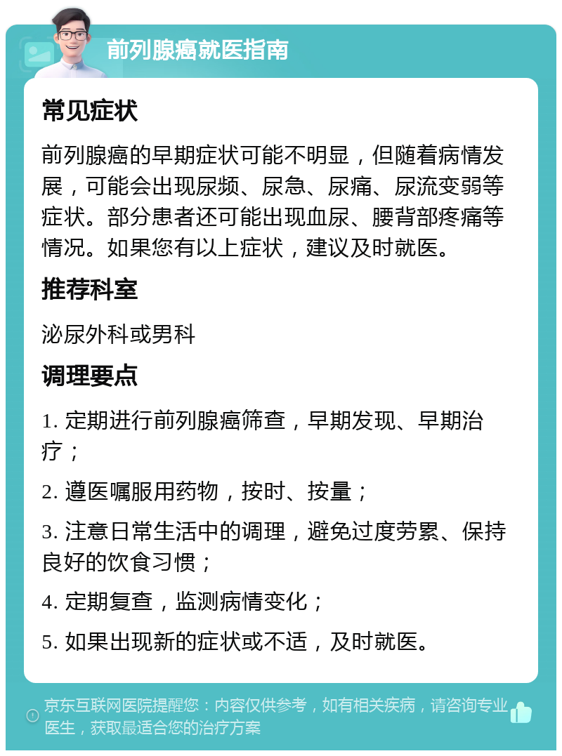 前列腺癌就医指南 常见症状 前列腺癌的早期症状可能不明显，但随着病情发展，可能会出现尿频、尿急、尿痛、尿流变弱等症状。部分患者还可能出现血尿、腰背部疼痛等情况。如果您有以上症状，建议及时就医。 推荐科室 泌尿外科或男科 调理要点 1. 定期进行前列腺癌筛查，早期发现、早期治疗； 2. 遵医嘱服用药物，按时、按量； 3. 注意日常生活中的调理，避免过度劳累、保持良好的饮食习惯； 4. 定期复查，监测病情变化； 5. 如果出现新的症状或不适，及时就医。