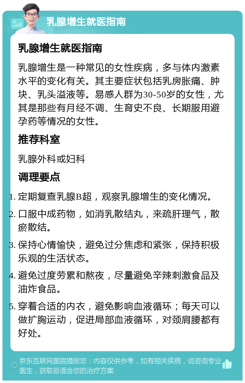 乳腺增生就医指南 乳腺增生就医指南 乳腺增生是一种常见的女性疾病，多与体内激素水平的变化有关。其主要症状包括乳房胀痛、肿块、乳头溢液等。易感人群为30-50岁的女性，尤其是那些有月经不调、生育史不良、长期服用避孕药等情况的女性。 推荐科室 乳腺外科或妇科 调理要点 定期复查乳腺B超，观察乳腺增生的变化情况。 口服中成药物，如消乳散结丸，来疏肝理气，散瘀散结。 保持心情愉快，避免过分焦虑和紧张，保持积极乐观的生活状态。 避免过度劳累和熬夜，尽量避免辛辣刺激食品及油炸食品。 穿着合适的内衣，避免影响血液循环；每天可以做扩胸运动，促进局部血液循环，对颈肩腰都有好处。