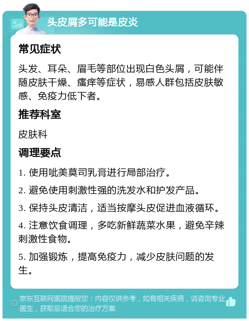 头皮屑多可能是皮炎 常见症状 头发、耳朵、眉毛等部位出现白色头屑，可能伴随皮肤干燥、瘙痒等症状，易感人群包括皮肤敏感、免疫力低下者。 推荐科室 皮肤科 调理要点 1. 使用呲美莫司乳膏进行局部治疗。 2. 避免使用刺激性强的洗发水和护发产品。 3. 保持头皮清洁，适当按摩头皮促进血液循环。 4. 注意饮食调理，多吃新鲜蔬菜水果，避免辛辣刺激性食物。 5. 加强锻炼，提高免疫力，减少皮肤问题的发生。