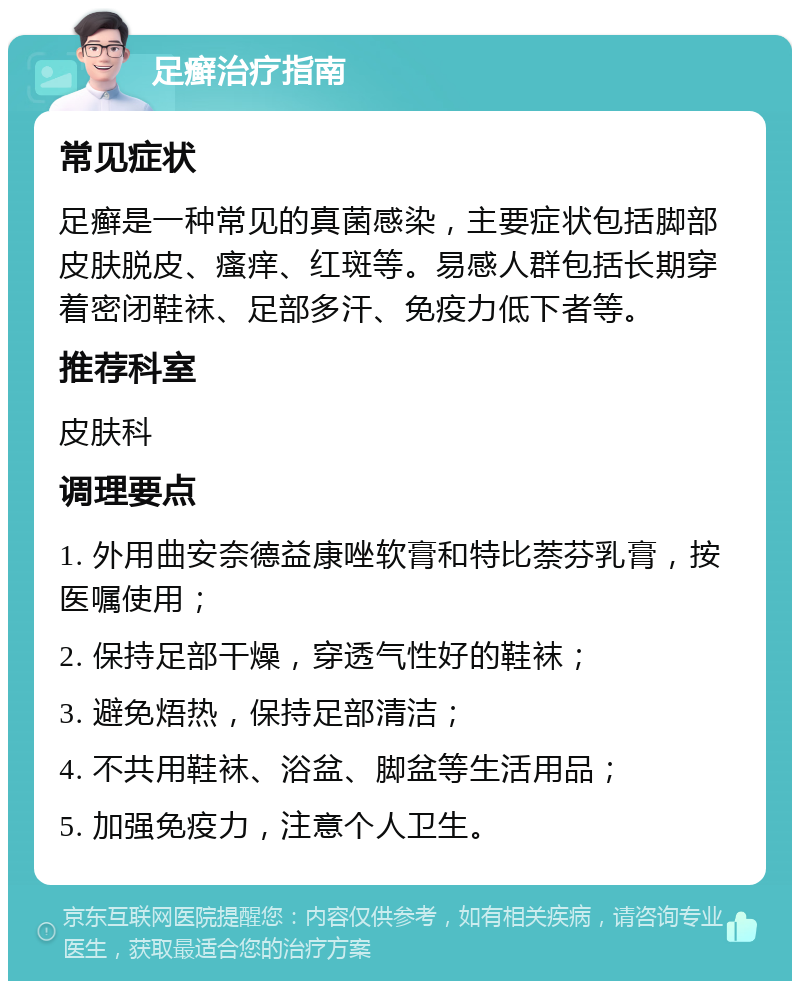 足癣治疗指南 常见症状 足癣是一种常见的真菌感染，主要症状包括脚部皮肤脱皮、瘙痒、红斑等。易感人群包括长期穿着密闭鞋袜、足部多汗、免疫力低下者等。 推荐科室 皮肤科 调理要点 1. 外用曲安奈德益康唑软膏和特比萘芬乳膏，按医嘱使用； 2. 保持足部干燥，穿透气性好的鞋袜； 3. 避免焐热，保持足部清洁； 4. 不共用鞋袜、浴盆、脚盆等生活用品； 5. 加强免疫力，注意个人卫生。