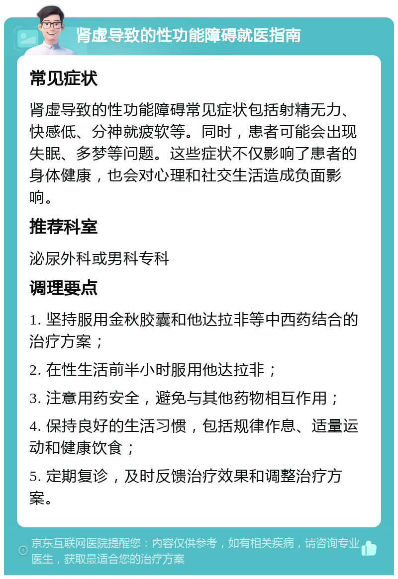 肾虚导致的性功能障碍就医指南 常见症状 肾虚导致的性功能障碍常见症状包括射精无力、快感低、分神就疲软等。同时，患者可能会出现失眠、多梦等问题。这些症状不仅影响了患者的身体健康，也会对心理和社交生活造成负面影响。 推荐科室 泌尿外科或男科专科 调理要点 1. 坚持服用金秋胶囊和他达拉非等中西药结合的治疗方案； 2. 在性生活前半小时服用他达拉非； 3. 注意用药安全，避免与其他药物相互作用； 4. 保持良好的生活习惯，包括规律作息、适量运动和健康饮食； 5. 定期复诊，及时反馈治疗效果和调整治疗方案。