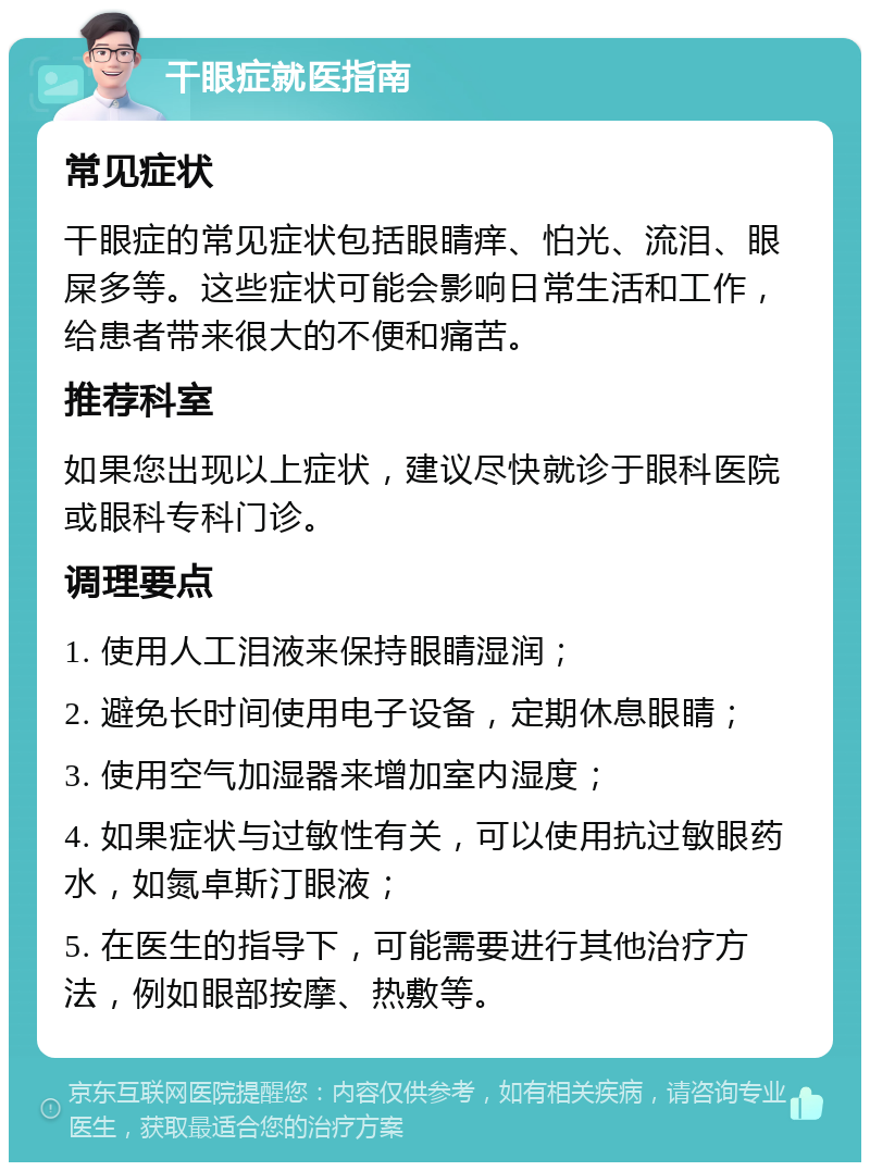 干眼症就医指南 常见症状 干眼症的常见症状包括眼睛痒、怕光、流泪、眼屎多等。这些症状可能会影响日常生活和工作，给患者带来很大的不便和痛苦。 推荐科室 如果您出现以上症状，建议尽快就诊于眼科医院或眼科专科门诊。 调理要点 1. 使用人工泪液来保持眼睛湿润； 2. 避免长时间使用电子设备，定期休息眼睛； 3. 使用空气加湿器来增加室内湿度； 4. 如果症状与过敏性有关，可以使用抗过敏眼药水，如氮卓斯汀眼液； 5. 在医生的指导下，可能需要进行其他治疗方法，例如眼部按摩、热敷等。