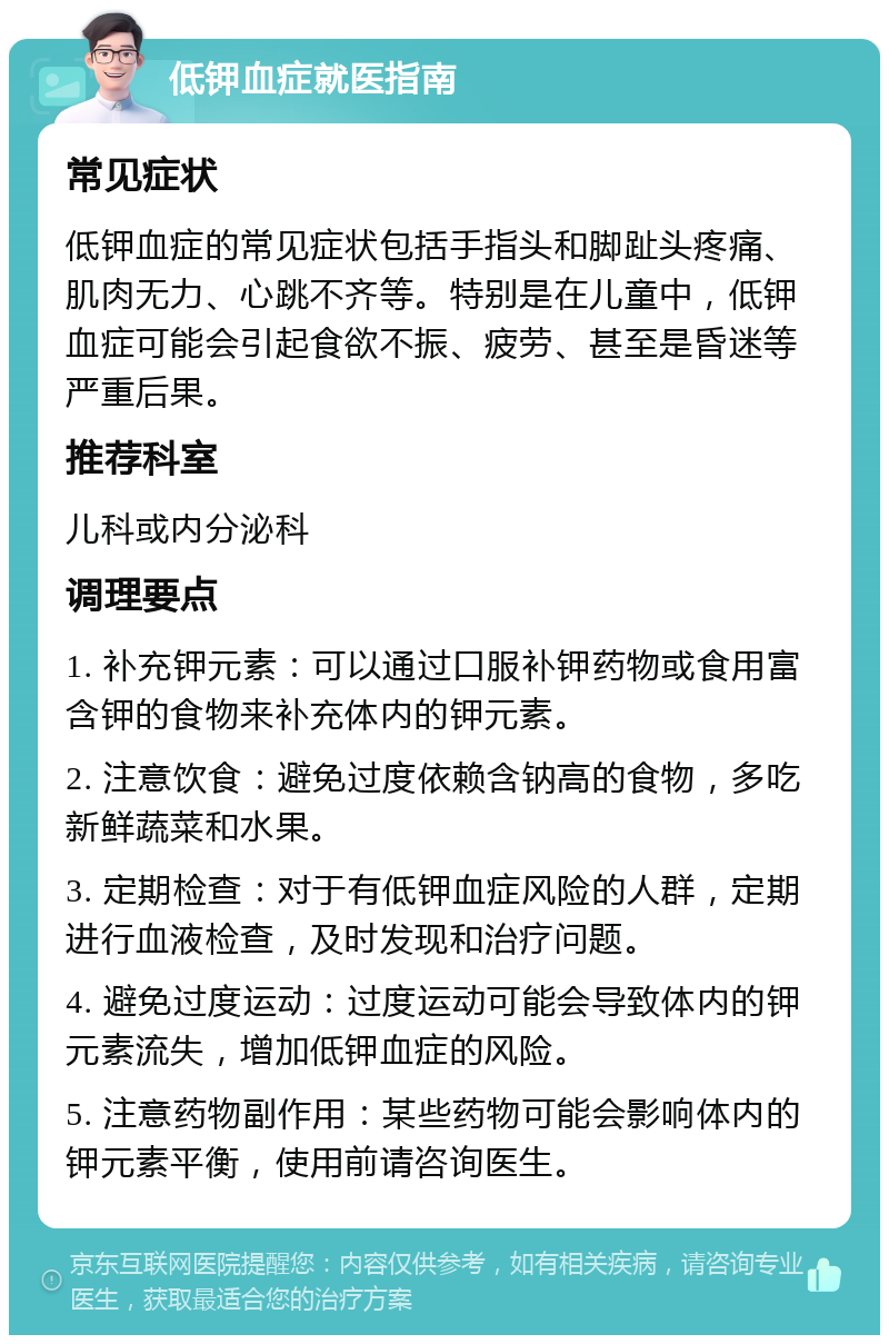 低钾血症就医指南 常见症状 低钾血症的常见症状包括手指头和脚趾头疼痛、肌肉无力、心跳不齐等。特别是在儿童中，低钾血症可能会引起食欲不振、疲劳、甚至是昏迷等严重后果。 推荐科室 儿科或内分泌科 调理要点 1. 补充钾元素：可以通过口服补钾药物或食用富含钾的食物来补充体内的钾元素。 2. 注意饮食：避免过度依赖含钠高的食物，多吃新鲜蔬菜和水果。 3. 定期检查：对于有低钾血症风险的人群，定期进行血液检查，及时发现和治疗问题。 4. 避免过度运动：过度运动可能会导致体内的钾元素流失，增加低钾血症的风险。 5. 注意药物副作用：某些药物可能会影响体内的钾元素平衡，使用前请咨询医生。