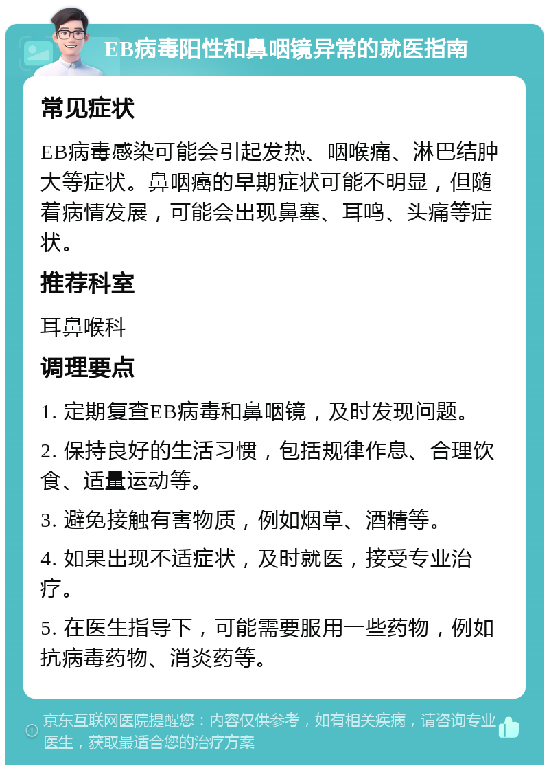 EB病毒阳性和鼻咽镜异常的就医指南 常见症状 EB病毒感染可能会引起发热、咽喉痛、淋巴结肿大等症状。鼻咽癌的早期症状可能不明显，但随着病情发展，可能会出现鼻塞、耳鸣、头痛等症状。 推荐科室 耳鼻喉科 调理要点 1. 定期复查EB病毒和鼻咽镜，及时发现问题。 2. 保持良好的生活习惯，包括规律作息、合理饮食、适量运动等。 3. 避免接触有害物质，例如烟草、酒精等。 4. 如果出现不适症状，及时就医，接受专业治疗。 5. 在医生指导下，可能需要服用一些药物，例如抗病毒药物、消炎药等。