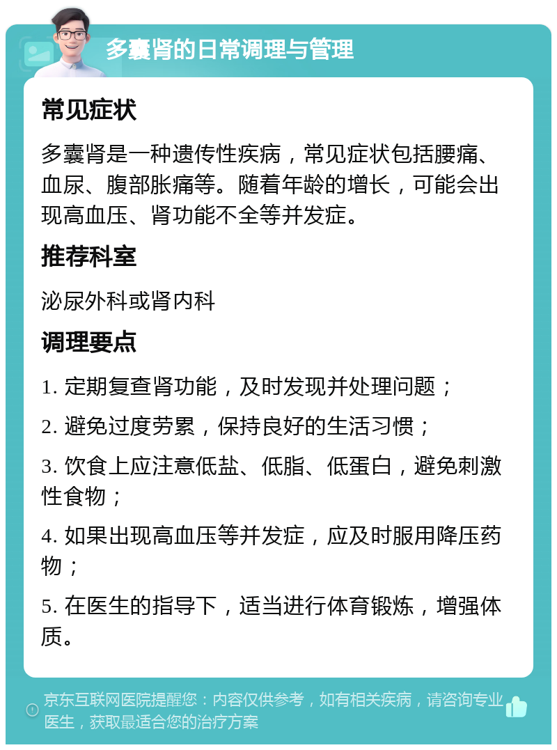 多囊肾的日常调理与管理 常见症状 多囊肾是一种遗传性疾病，常见症状包括腰痛、血尿、腹部胀痛等。随着年龄的增长，可能会出现高血压、肾功能不全等并发症。 推荐科室 泌尿外科或肾内科 调理要点 1. 定期复查肾功能，及时发现并处理问题； 2. 避免过度劳累，保持良好的生活习惯； 3. 饮食上应注意低盐、低脂、低蛋白，避免刺激性食物； 4. 如果出现高血压等并发症，应及时服用降压药物； 5. 在医生的指导下，适当进行体育锻炼，增强体质。