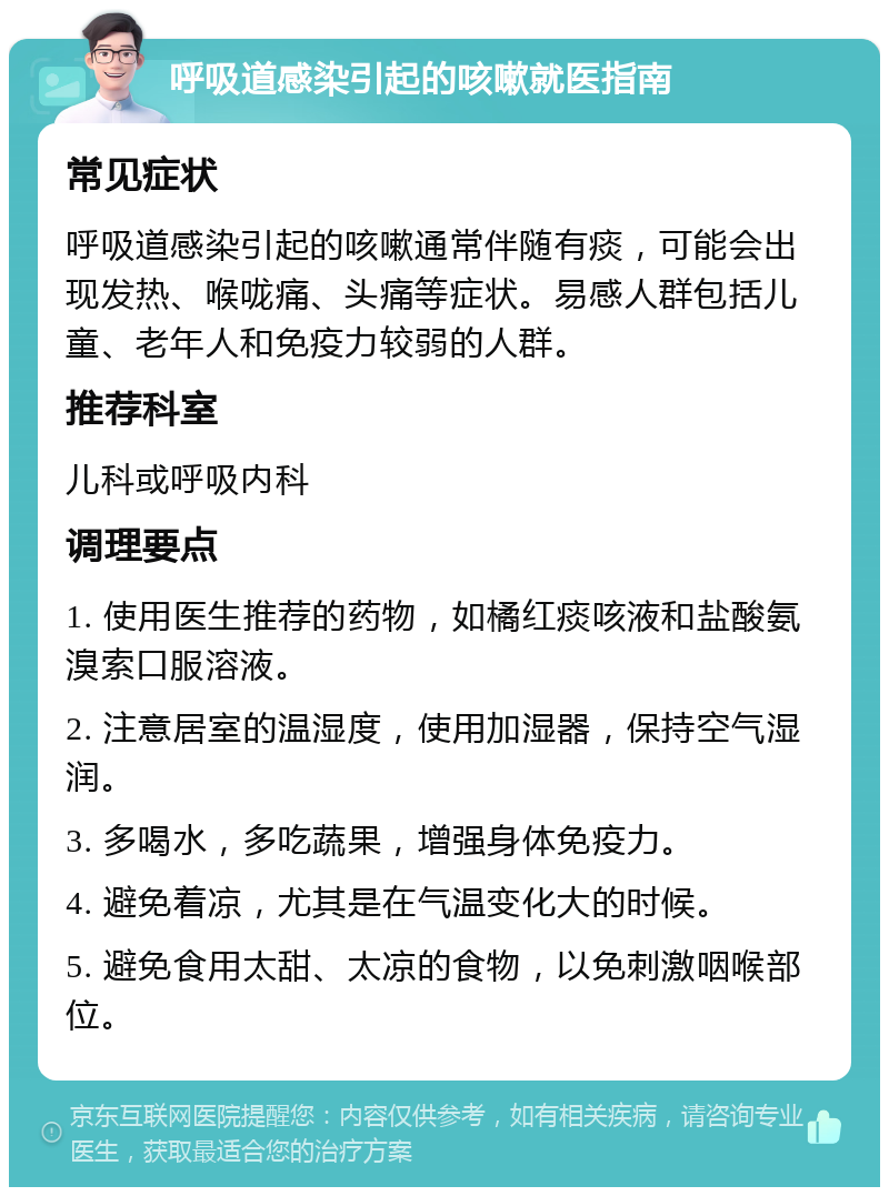 呼吸道感染引起的咳嗽就医指南 常见症状 呼吸道感染引起的咳嗽通常伴随有痰，可能会出现发热、喉咙痛、头痛等症状。易感人群包括儿童、老年人和免疫力较弱的人群。 推荐科室 儿科或呼吸内科 调理要点 1. 使用医生推荐的药物，如橘红痰咳液和盐酸氨溴索口服溶液。 2. 注意居室的温湿度，使用加湿器，保持空气湿润。 3. 多喝水，多吃蔬果，增强身体免疫力。 4. 避免着凉，尤其是在气温变化大的时候。 5. 避免食用太甜、太凉的食物，以免刺激咽喉部位。