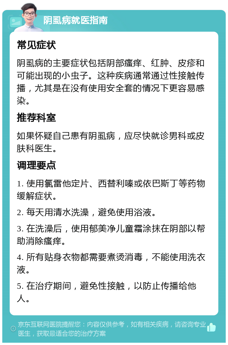 阴虱病就医指南 常见症状 阴虱病的主要症状包括阴部瘙痒、红肿、皮疹和可能出现的小虫子。这种疾病通常通过性接触传播，尤其是在没有使用安全套的情况下更容易感染。 推荐科室 如果怀疑自己患有阴虱病，应尽快就诊男科或皮肤科医生。 调理要点 1. 使用氯雷他定片、西替利嗪或依巴斯丁等药物缓解症状。 2. 每天用清水洗澡，避免使用浴液。 3. 在洗澡后，使用郁美净儿童霜涂抹在阴部以帮助消除瘙痒。 4. 所有贴身衣物都需要煮烫消毒，不能使用洗衣液。 5. 在治疗期间，避免性接触，以防止传播给他人。