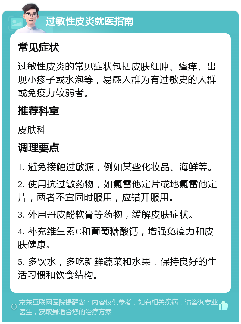 过敏性皮炎就医指南 常见症状 过敏性皮炎的常见症状包括皮肤红肿、瘙痒、出现小疹子或水泡等，易感人群为有过敏史的人群或免疫力较弱者。 推荐科室 皮肤科 调理要点 1. 避免接触过敏源，例如某些化妆品、海鲜等。 2. 使用抗过敏药物，如氯雷他定片或地氯雷他定片，两者不宜同时服用，应错开服用。 3. 外用丹皮酚软膏等药物，缓解皮肤症状。 4. 补充维生素C和葡萄糖酸钙，增强免疫力和皮肤健康。 5. 多饮水，多吃新鲜蔬菜和水果，保持良好的生活习惯和饮食结构。