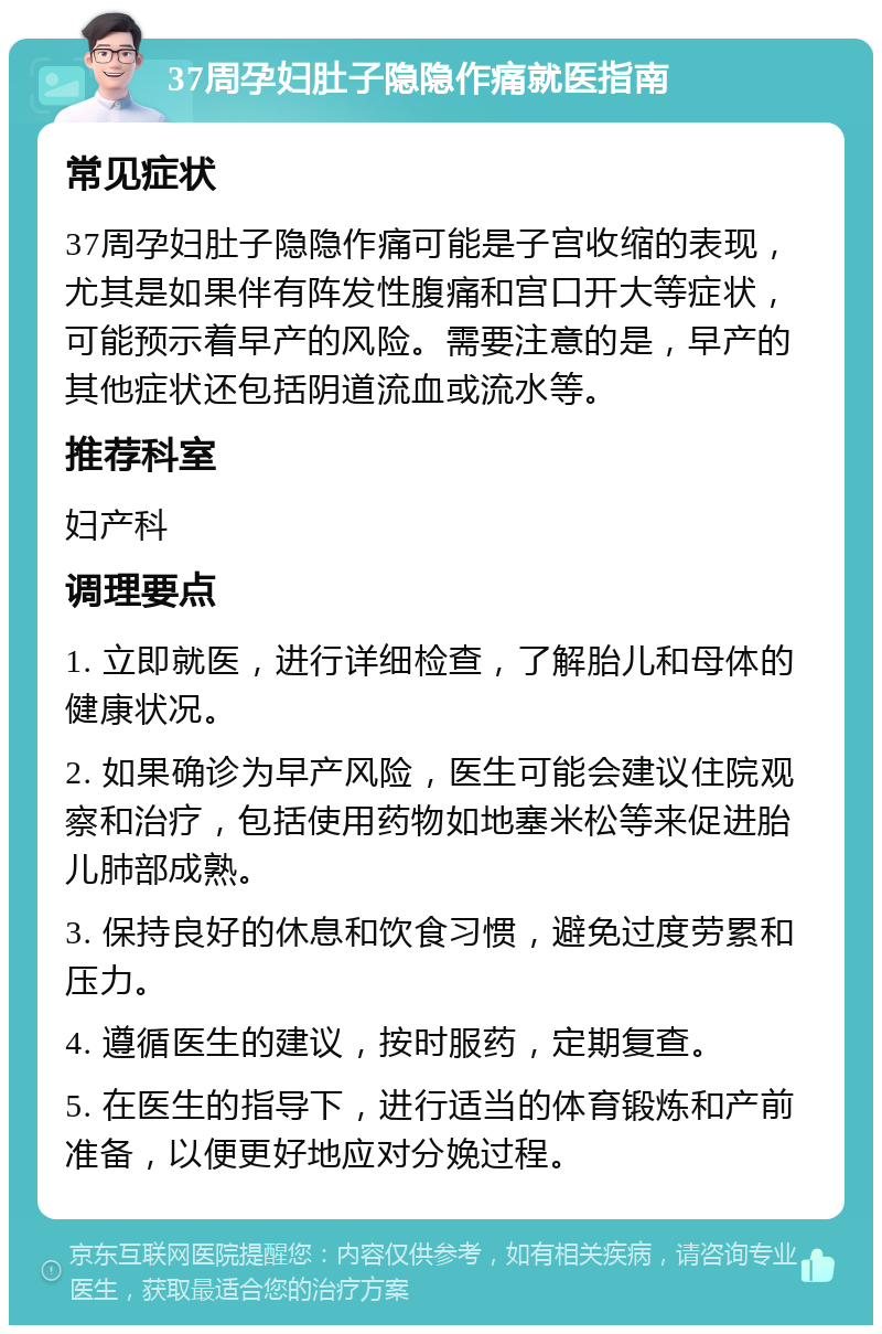 37周孕妇肚子隐隐作痛就医指南 常见症状 37周孕妇肚子隐隐作痛可能是子宫收缩的表现，尤其是如果伴有阵发性腹痛和宫口开大等症状，可能预示着早产的风险。需要注意的是，早产的其他症状还包括阴道流血或流水等。 推荐科室 妇产科 调理要点 1. 立即就医，进行详细检查，了解胎儿和母体的健康状况。 2. 如果确诊为早产风险，医生可能会建议住院观察和治疗，包括使用药物如地塞米松等来促进胎儿肺部成熟。 3. 保持良好的休息和饮食习惯，避免过度劳累和压力。 4. 遵循医生的建议，按时服药，定期复查。 5. 在医生的指导下，进行适当的体育锻炼和产前准备，以便更好地应对分娩过程。