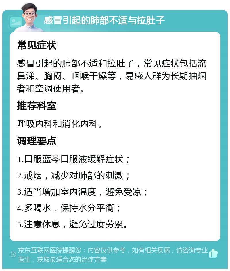 感冒引起的肺部不适与拉肚子 常见症状 感冒引起的肺部不适和拉肚子，常见症状包括流鼻涕、胸闷、咽喉干燥等，易感人群为长期抽烟者和空调使用者。 推荐科室 呼吸内科和消化内科。 调理要点 1.口服蓝芩口服液缓解症状； 2.戒烟，减少对肺部的刺激； 3.适当增加室内温度，避免受凉； 4.多喝水，保持水分平衡； 5.注意休息，避免过度劳累。