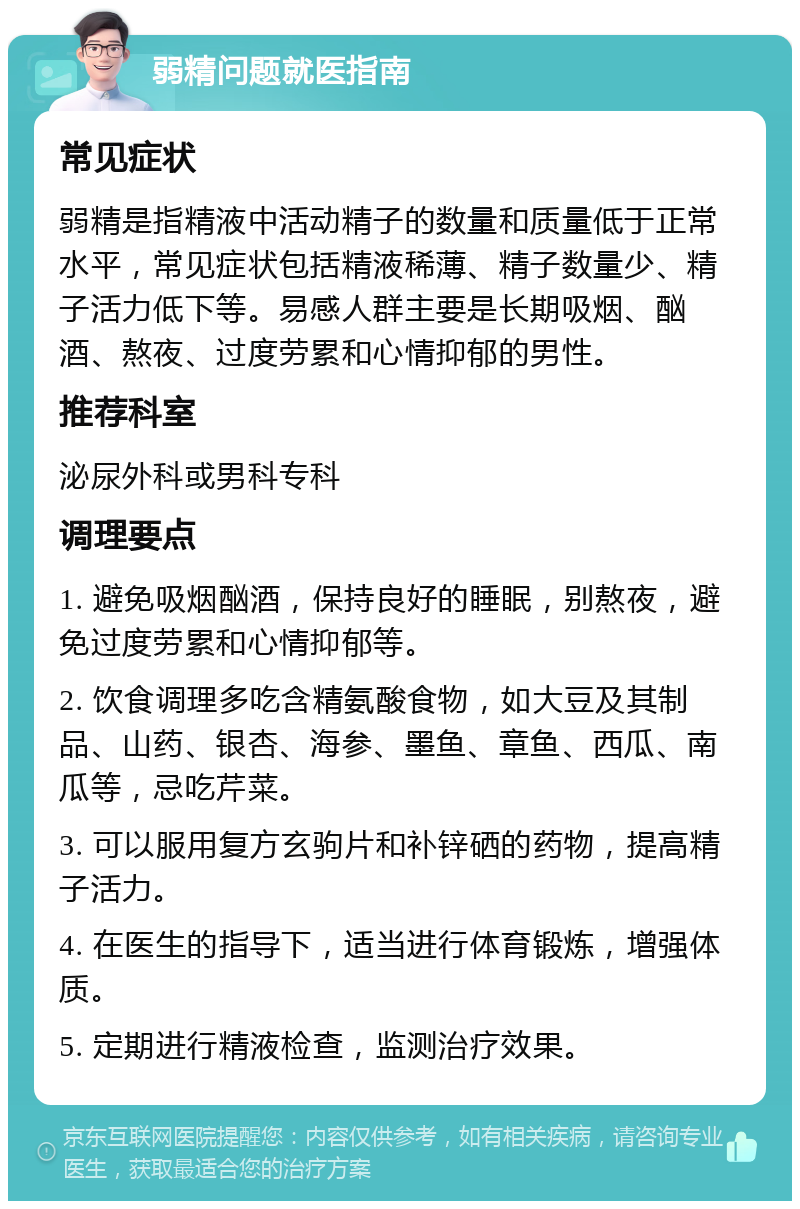 弱精问题就医指南 常见症状 弱精是指精液中活动精子的数量和质量低于正常水平，常见症状包括精液稀薄、精子数量少、精子活力低下等。易感人群主要是长期吸烟、酗酒、熬夜、过度劳累和心情抑郁的男性。 推荐科室 泌尿外科或男科专科 调理要点 1. 避免吸烟酗酒，保持良好的睡眠，别熬夜，避免过度劳累和心情抑郁等。 2. 饮食调理多吃含精氨酸食物，如大豆及其制品、山药、银杏、海参、墨鱼、章鱼、西瓜、南瓜等，忌吃芹菜。 3. 可以服用复方玄驹片和补锌硒的药物，提高精子活力。 4. 在医生的指导下，适当进行体育锻炼，增强体质。 5. 定期进行精液检查，监测治疗效果。