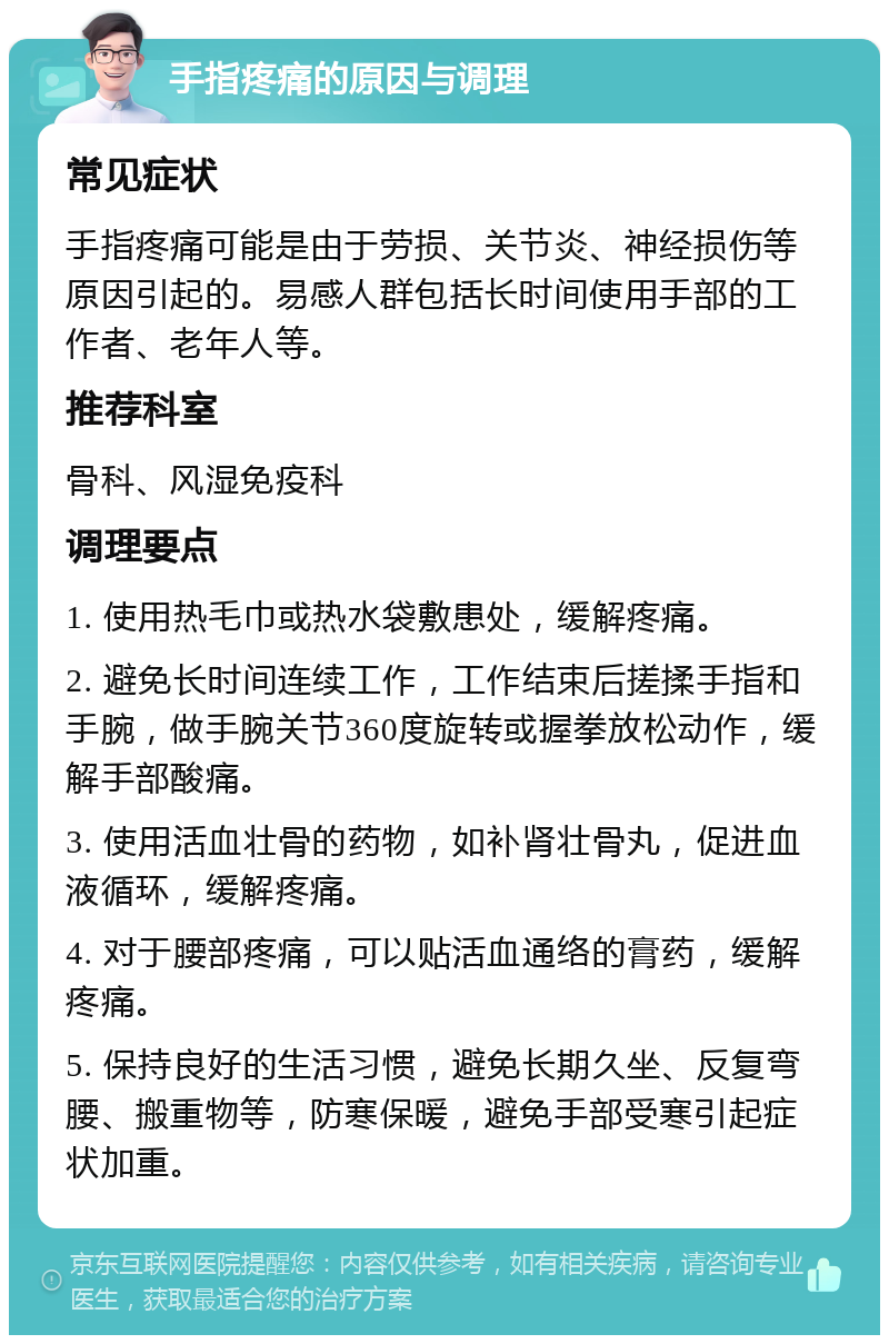 手指疼痛的原因与调理 常见症状 手指疼痛可能是由于劳损、关节炎、神经损伤等原因引起的。易感人群包括长时间使用手部的工作者、老年人等。 推荐科室 骨科、风湿免疫科 调理要点 1. 使用热毛巾或热水袋敷患处，缓解疼痛。 2. 避免长时间连续工作，工作结束后搓揉手指和手腕，做手腕关节360度旋转或握拳放松动作，缓解手部酸痛。 3. 使用活血壮骨的药物，如补肾壮骨丸，促进血液循环，缓解疼痛。 4. 对于腰部疼痛，可以贴活血通络的膏药，缓解疼痛。 5. 保持良好的生活习惯，避免长期久坐、反复弯腰、搬重物等，防寒保暖，避免手部受寒引起症状加重。