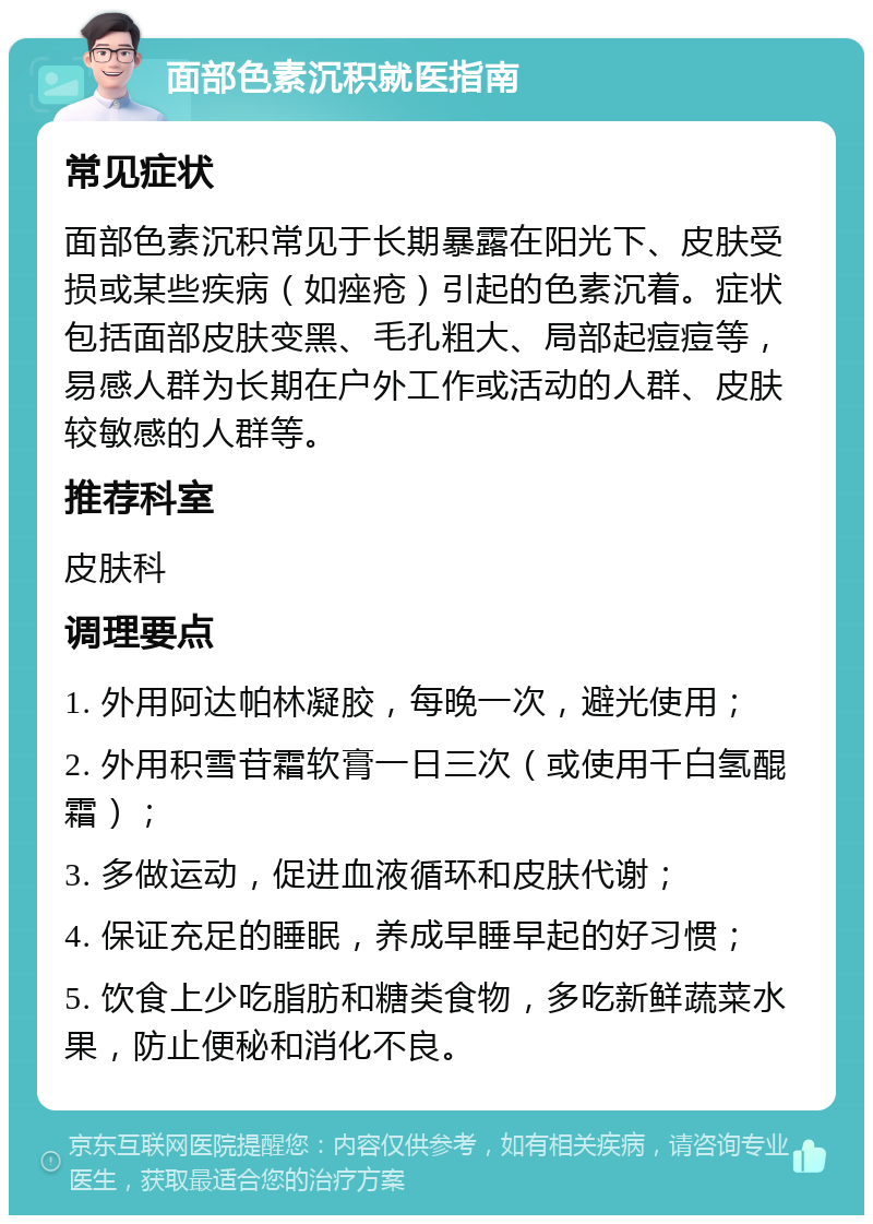 面部色素沉积就医指南 常见症状 面部色素沉积常见于长期暴露在阳光下、皮肤受损或某些疾病（如痤疮）引起的色素沉着。症状包括面部皮肤变黑、毛孔粗大、局部起痘痘等，易感人群为长期在户外工作或活动的人群、皮肤较敏感的人群等。 推荐科室 皮肤科 调理要点 1. 外用阿达帕林凝胶，每晚一次，避光使用； 2. 外用积雪苷霜软膏一日三次（或使用千白氢醌霜）； 3. 多做运动，促进血液循环和皮肤代谢； 4. 保证充足的睡眠，养成早睡早起的好习惯； 5. 饮食上少吃脂肪和糖类食物，多吃新鲜蔬菜水果，防止便秘和消化不良。