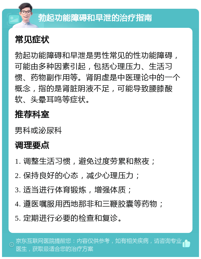 勃起功能障碍和早泄的治疗指南 常见症状 勃起功能障碍和早泄是男性常见的性功能障碍，可能由多种因素引起，包括心理压力、生活习惯、药物副作用等。肾阴虚是中医理论中的一个概念，指的是肾脏阴液不足，可能导致腰膝酸软、头晕耳鸣等症状。 推荐科室 男科或泌尿科 调理要点 1. 调整生活习惯，避免过度劳累和熬夜； 2. 保持良好的心态，减少心理压力； 3. 适当进行体育锻炼，增强体质； 4. 遵医嘱服用西地那非和三鞭胶囊等药物； 5. 定期进行必要的检查和复诊。