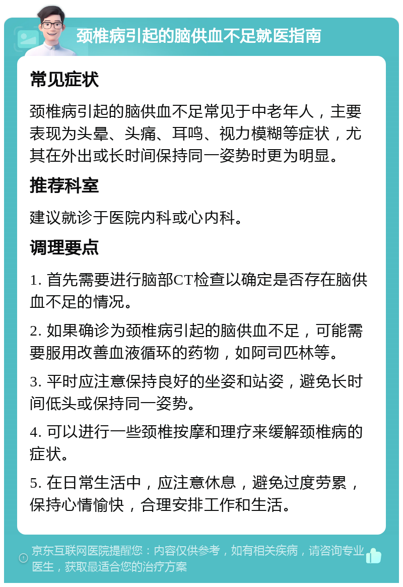 颈椎病引起的脑供血不足就医指南 常见症状 颈椎病引起的脑供血不足常见于中老年人，主要表现为头晕、头痛、耳鸣、视力模糊等症状，尤其在外出或长时间保持同一姿势时更为明显。 推荐科室 建议就诊于医院内科或心内科。 调理要点 1. 首先需要进行脑部CT检查以确定是否存在脑供血不足的情况。 2. 如果确诊为颈椎病引起的脑供血不足，可能需要服用改善血液循环的药物，如阿司匹林等。 3. 平时应注意保持良好的坐姿和站姿，避免长时间低头或保持同一姿势。 4. 可以进行一些颈椎按摩和理疗来缓解颈椎病的症状。 5. 在日常生活中，应注意休息，避免过度劳累，保持心情愉快，合理安排工作和生活。