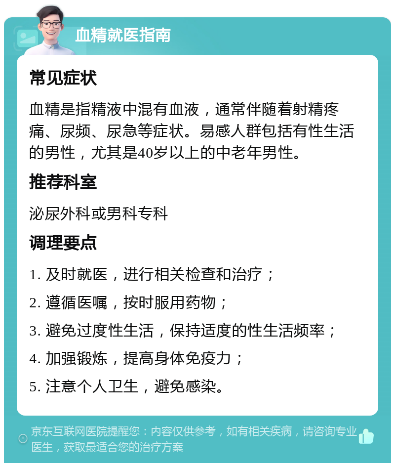 血精就医指南 常见症状 血精是指精液中混有血液，通常伴随着射精疼痛、尿频、尿急等症状。易感人群包括有性生活的男性，尤其是40岁以上的中老年男性。 推荐科室 泌尿外科或男科专科 调理要点 1. 及时就医，进行相关检查和治疗； 2. 遵循医嘱，按时服用药物； 3. 避免过度性生活，保持适度的性生活频率； 4. 加强锻炼，提高身体免疫力； 5. 注意个人卫生，避免感染。