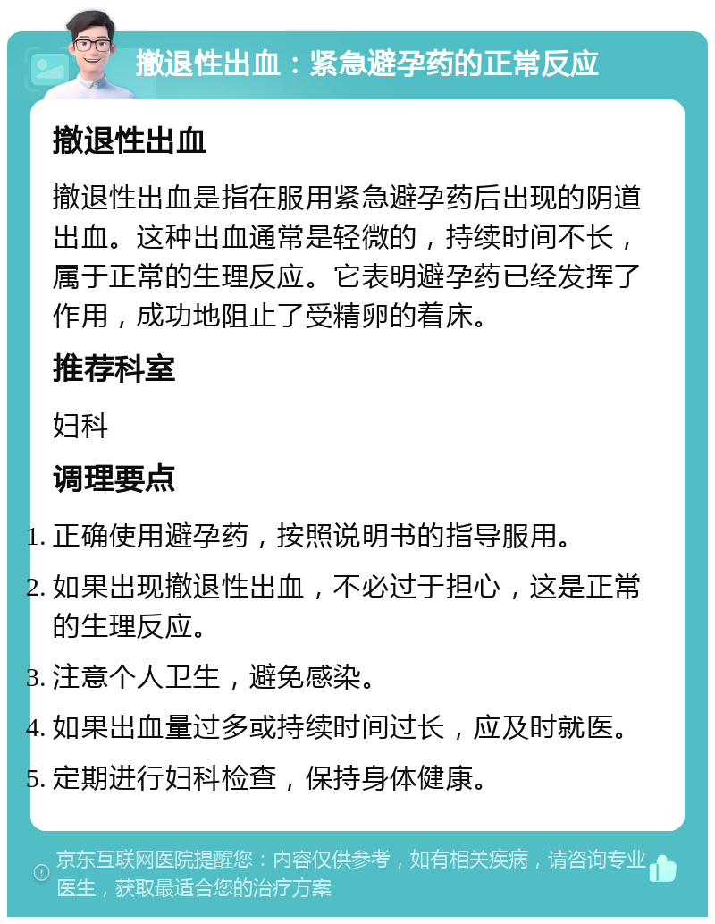 撤退性出血：紧急避孕药的正常反应 撤退性出血 撤退性出血是指在服用紧急避孕药后出现的阴道出血。这种出血通常是轻微的，持续时间不长，属于正常的生理反应。它表明避孕药已经发挥了作用，成功地阻止了受精卵的着床。 推荐科室 妇科 调理要点 正确使用避孕药，按照说明书的指导服用。 如果出现撤退性出血，不必过于担心，这是正常的生理反应。 注意个人卫生，避免感染。 如果出血量过多或持续时间过长，应及时就医。 定期进行妇科检查，保持身体健康。