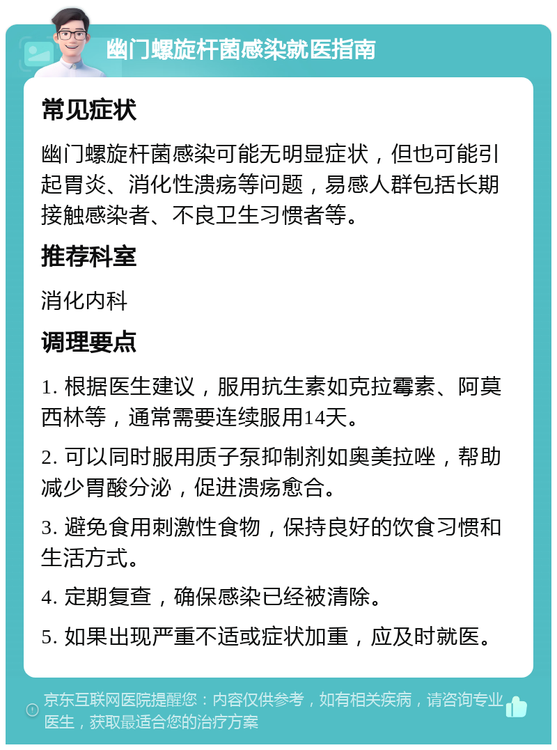 幽门螺旋杆菌感染就医指南 常见症状 幽门螺旋杆菌感染可能无明显症状，但也可能引起胃炎、消化性溃疡等问题，易感人群包括长期接触感染者、不良卫生习惯者等。 推荐科室 消化内科 调理要点 1. 根据医生建议，服用抗生素如克拉霉素、阿莫西林等，通常需要连续服用14天。 2. 可以同时服用质子泵抑制剂如奥美拉唑，帮助减少胃酸分泌，促进溃疡愈合。 3. 避免食用刺激性食物，保持良好的饮食习惯和生活方式。 4. 定期复查，确保感染已经被清除。 5. 如果出现严重不适或症状加重，应及时就医。