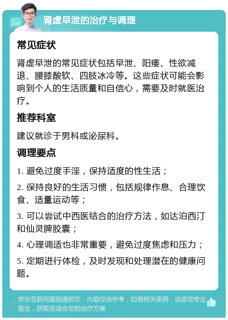 肾虚早泄的治疗与调理 常见症状 肾虚早泄的常见症状包括早泄、阳痿、性欲减退、腰膝酸软、四肢冰冷等。这些症状可能会影响到个人的生活质量和自信心，需要及时就医治疗。 推荐科室 建议就诊于男科或泌尿科。 调理要点 1. 避免过度手淫，保持适度的性生活； 2. 保持良好的生活习惯，包括规律作息、合理饮食、适量运动等； 3. 可以尝试中西医结合的治疗方法，如达泊西汀和仙灵脾胶囊； 4. 心理调适也非常重要，避免过度焦虑和压力； 5. 定期进行体检，及时发现和处理潜在的健康问题。