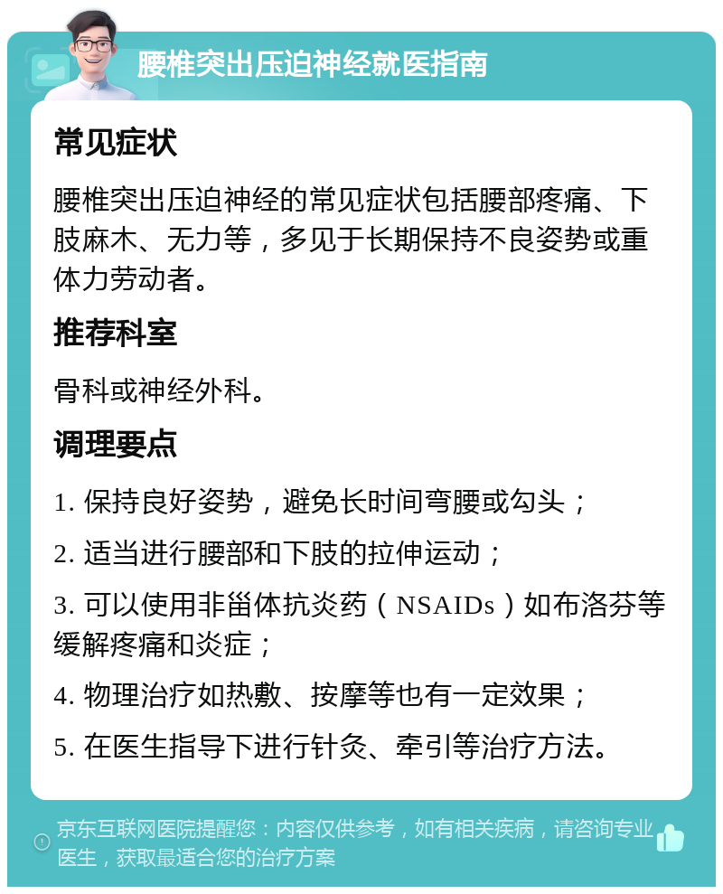 腰椎突出压迫神经就医指南 常见症状 腰椎突出压迫神经的常见症状包括腰部疼痛、下肢麻木、无力等，多见于长期保持不良姿势或重体力劳动者。 推荐科室 骨科或神经外科。 调理要点 1. 保持良好姿势，避免长时间弯腰或勾头； 2. 适当进行腰部和下肢的拉伸运动； 3. 可以使用非甾体抗炎药（NSAIDs）如布洛芬等缓解疼痛和炎症； 4. 物理治疗如热敷、按摩等也有一定效果； 5. 在医生指导下进行针灸、牵引等治疗方法。