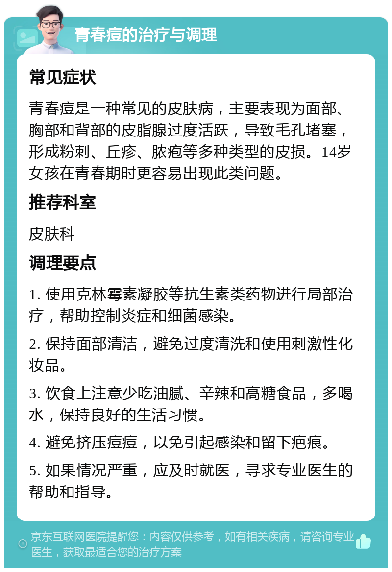 青春痘的治疗与调理 常见症状 青春痘是一种常见的皮肤病，主要表现为面部、胸部和背部的皮脂腺过度活跃，导致毛孔堵塞，形成粉刺、丘疹、脓疱等多种类型的皮损。14岁女孩在青春期时更容易出现此类问题。 推荐科室 皮肤科 调理要点 1. 使用克林霉素凝胶等抗生素类药物进行局部治疗，帮助控制炎症和细菌感染。 2. 保持面部清洁，避免过度清洗和使用刺激性化妆品。 3. 饮食上注意少吃油腻、辛辣和高糖食品，多喝水，保持良好的生活习惯。 4. 避免挤压痘痘，以免引起感染和留下疤痕。 5. 如果情况严重，应及时就医，寻求专业医生的帮助和指导。