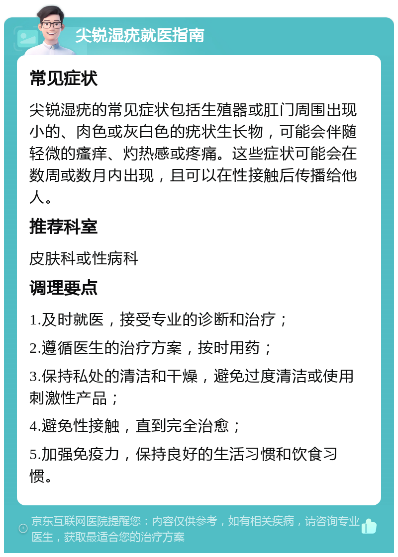 尖锐湿疣就医指南 常见症状 尖锐湿疣的常见症状包括生殖器或肛门周围出现小的、肉色或灰白色的疣状生长物，可能会伴随轻微的瘙痒、灼热感或疼痛。这些症状可能会在数周或数月内出现，且可以在性接触后传播给他人。 推荐科室 皮肤科或性病科 调理要点 1.及时就医，接受专业的诊断和治疗； 2.遵循医生的治疗方案，按时用药； 3.保持私处的清洁和干燥，避免过度清洁或使用刺激性产品； 4.避免性接触，直到完全治愈； 5.加强免疫力，保持良好的生活习惯和饮食习惯。