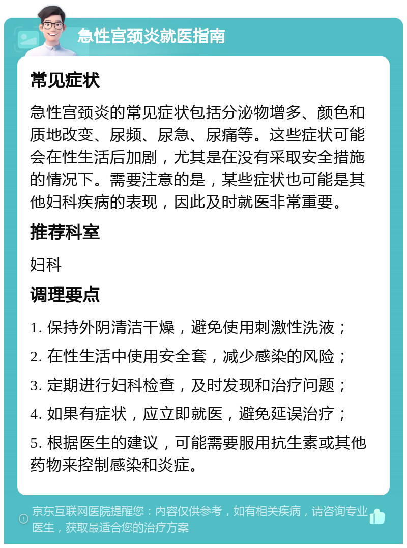 急性宫颈炎就医指南 常见症状 急性宫颈炎的常见症状包括分泌物增多、颜色和质地改变、尿频、尿急、尿痛等。这些症状可能会在性生活后加剧，尤其是在没有采取安全措施的情况下。需要注意的是，某些症状也可能是其他妇科疾病的表现，因此及时就医非常重要。 推荐科室 妇科 调理要点 1. 保持外阴清洁干燥，避免使用刺激性洗液； 2. 在性生活中使用安全套，减少感染的风险； 3. 定期进行妇科检查，及时发现和治疗问题； 4. 如果有症状，应立即就医，避免延误治疗； 5. 根据医生的建议，可能需要服用抗生素或其他药物来控制感染和炎症。