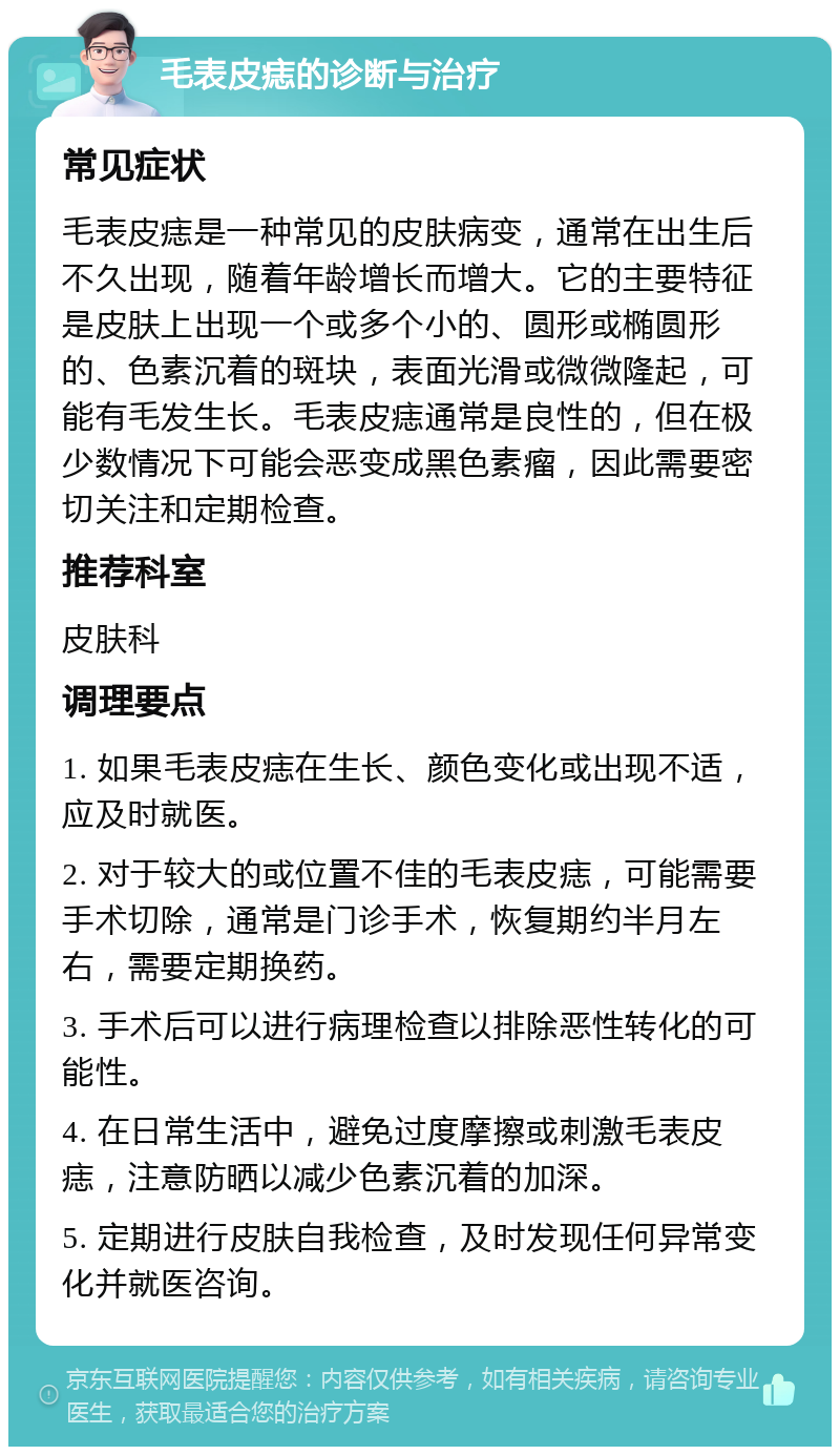 毛表皮痣的诊断与治疗 常见症状 毛表皮痣是一种常见的皮肤病变，通常在出生后不久出现，随着年龄增长而增大。它的主要特征是皮肤上出现一个或多个小的、圆形或椭圆形的、色素沉着的斑块，表面光滑或微微隆起，可能有毛发生长。毛表皮痣通常是良性的，但在极少数情况下可能会恶变成黑色素瘤，因此需要密切关注和定期检查。 推荐科室 皮肤科 调理要点 1. 如果毛表皮痣在生长、颜色变化或出现不适，应及时就医。 2. 对于较大的或位置不佳的毛表皮痣，可能需要手术切除，通常是门诊手术，恢复期约半月左右，需要定期换药。 3. 手术后可以进行病理检查以排除恶性转化的可能性。 4. 在日常生活中，避免过度摩擦或刺激毛表皮痣，注意防晒以减少色素沉着的加深。 5. 定期进行皮肤自我检查，及时发现任何异常变化并就医咨询。