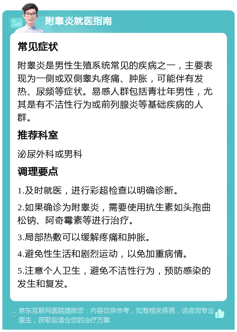 附睾炎就医指南 常见症状 附睾炎是男性生殖系统常见的疾病之一，主要表现为一侧或双侧睾丸疼痛、肿胀，可能伴有发热、尿频等症状。易感人群包括青壮年男性，尤其是有不洁性行为或前列腺炎等基础疾病的人群。 推荐科室 泌尿外科或男科 调理要点 1.及时就医，进行彩超检查以明确诊断。 2.如果确诊为附睾炎，需要使用抗生素如头孢曲松钠、阿奇霉素等进行治疗。 3.局部热敷可以缓解疼痛和肿胀。 4.避免性生活和剧烈运动，以免加重病情。 5.注意个人卫生，避免不洁性行为，预防感染的发生和复发。