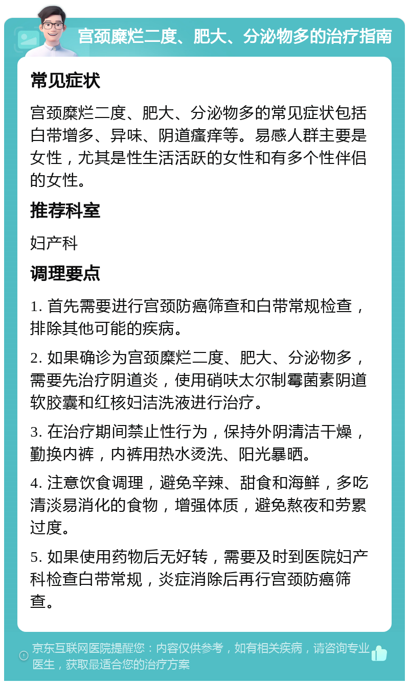 宫颈糜烂二度、肥大、分泌物多的治疗指南 常见症状 宫颈糜烂二度、肥大、分泌物多的常见症状包括白带增多、异味、阴道瘙痒等。易感人群主要是女性，尤其是性生活活跃的女性和有多个性伴侣的女性。 推荐科室 妇产科 调理要点 1. 首先需要进行宫颈防癌筛查和白带常规检查，排除其他可能的疾病。 2. 如果确诊为宫颈糜烂二度、肥大、分泌物多，需要先治疗阴道炎，使用硝呋太尔制霉菌素阴道软胶囊和红核妇洁洗液进行治疗。 3. 在治疗期间禁止性行为，保持外阴清洁干燥，勤换内裤，内裤用热水烫洗、阳光暴晒。 4. 注意饮食调理，避免辛辣、甜食和海鲜，多吃清淡易消化的食物，增强体质，避免熬夜和劳累过度。 5. 如果使用药物后无好转，需要及时到医院妇产科检查白带常规，炎症消除后再行宫颈防癌筛查。