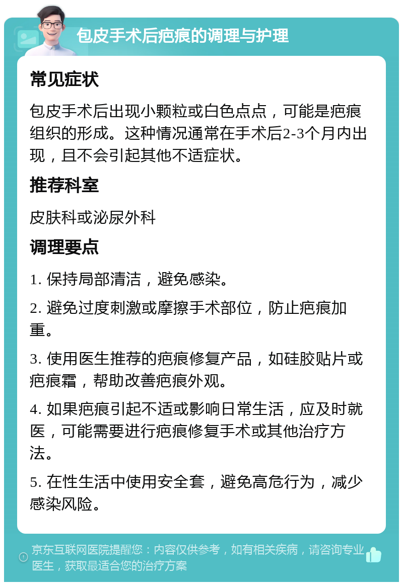 包皮手术后疤痕的调理与护理 常见症状 包皮手术后出现小颗粒或白色点点，可能是疤痕组织的形成。这种情况通常在手术后2-3个月内出现，且不会引起其他不适症状。 推荐科室 皮肤科或泌尿外科 调理要点 1. 保持局部清洁，避免感染。 2. 避免过度刺激或摩擦手术部位，防止疤痕加重。 3. 使用医生推荐的疤痕修复产品，如硅胶贴片或疤痕霜，帮助改善疤痕外观。 4. 如果疤痕引起不适或影响日常生活，应及时就医，可能需要进行疤痕修复手术或其他治疗方法。 5. 在性生活中使用安全套，避免高危行为，减少感染风险。