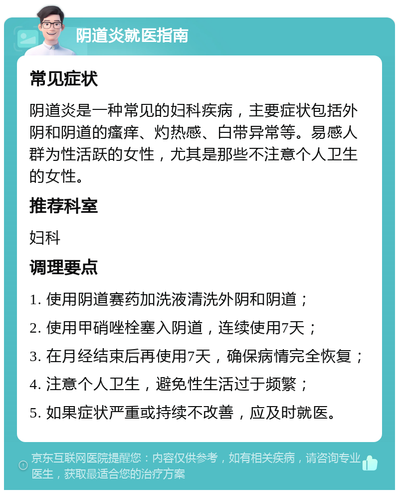 阴道炎就医指南 常见症状 阴道炎是一种常见的妇科疾病，主要症状包括外阴和阴道的瘙痒、灼热感、白带异常等。易感人群为性活跃的女性，尤其是那些不注意个人卫生的女性。 推荐科室 妇科 调理要点 1. 使用阴道赛药加洗液清洗外阴和阴道； 2. 使用甲硝唑栓塞入阴道，连续使用7天； 3. 在月经结束后再使用7天，确保病情完全恢复； 4. 注意个人卫生，避免性生活过于频繁； 5. 如果症状严重或持续不改善，应及时就医。