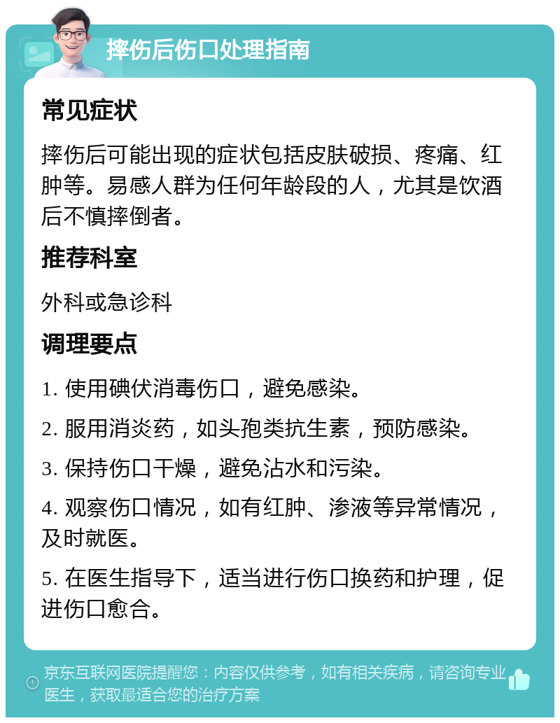 摔伤后伤口处理指南 常见症状 摔伤后可能出现的症状包括皮肤破损、疼痛、红肿等。易感人群为任何年龄段的人，尤其是饮酒后不慎摔倒者。 推荐科室 外科或急诊科 调理要点 1. 使用碘伏消毒伤口，避免感染。 2. 服用消炎药，如头孢类抗生素，预防感染。 3. 保持伤口干燥，避免沾水和污染。 4. 观察伤口情况，如有红肿、渗液等异常情况，及时就医。 5. 在医生指导下，适当进行伤口换药和护理，促进伤口愈合。