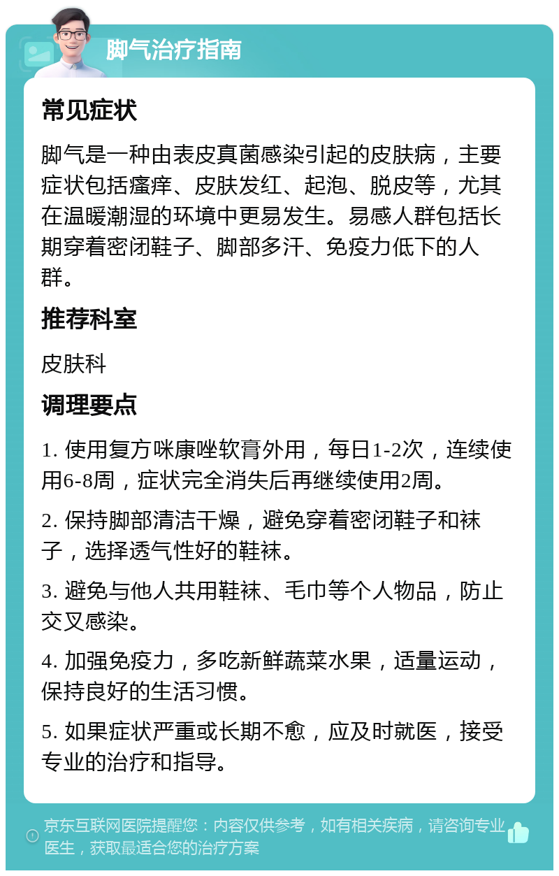 脚气治疗指南 常见症状 脚气是一种由表皮真菌感染引起的皮肤病，主要症状包括瘙痒、皮肤发红、起泡、脱皮等，尤其在温暖潮湿的环境中更易发生。易感人群包括长期穿着密闭鞋子、脚部多汗、免疫力低下的人群。 推荐科室 皮肤科 调理要点 1. 使用复方咪康唑软膏外用，每日1-2次，连续使用6-8周，症状完全消失后再继续使用2周。 2. 保持脚部清洁干燥，避免穿着密闭鞋子和袜子，选择透气性好的鞋袜。 3. 避免与他人共用鞋袜、毛巾等个人物品，防止交叉感染。 4. 加强免疫力，多吃新鲜蔬菜水果，适量运动，保持良好的生活习惯。 5. 如果症状严重或长期不愈，应及时就医，接受专业的治疗和指导。