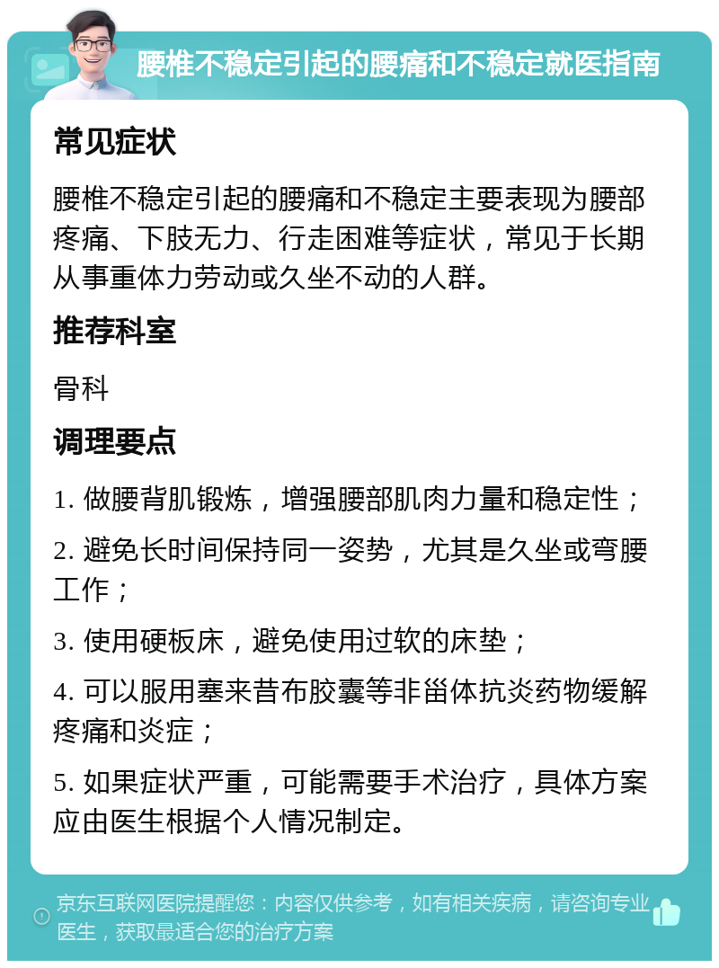 腰椎不稳定引起的腰痛和不稳定就医指南 常见症状 腰椎不稳定引起的腰痛和不稳定主要表现为腰部疼痛、下肢无力、行走困难等症状，常见于长期从事重体力劳动或久坐不动的人群。 推荐科室 骨科 调理要点 1. 做腰背肌锻炼，增强腰部肌肉力量和稳定性； 2. 避免长时间保持同一姿势，尤其是久坐或弯腰工作； 3. 使用硬板床，避免使用过软的床垫； 4. 可以服用塞来昔布胶囊等非甾体抗炎药物缓解疼痛和炎症； 5. 如果症状严重，可能需要手术治疗，具体方案应由医生根据个人情况制定。