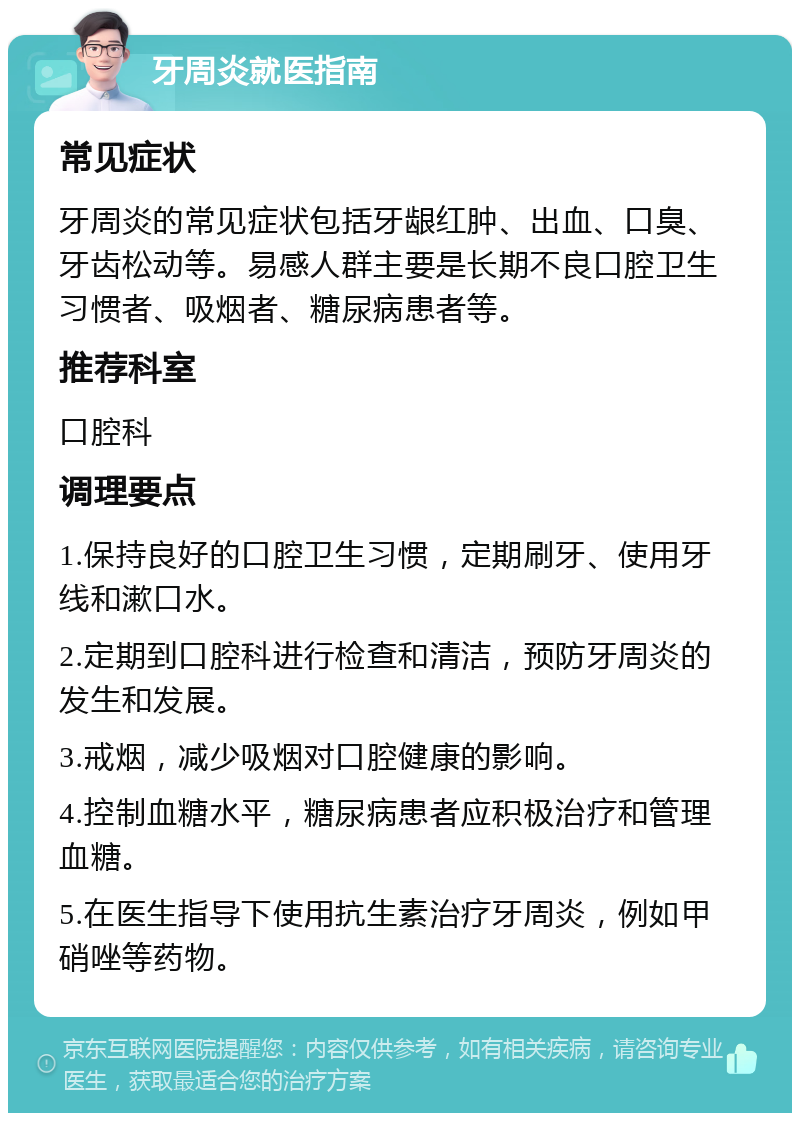 牙周炎就医指南 常见症状 牙周炎的常见症状包括牙龈红肿、出血、口臭、牙齿松动等。易感人群主要是长期不良口腔卫生习惯者、吸烟者、糖尿病患者等。 推荐科室 口腔科 调理要点 1.保持良好的口腔卫生习惯，定期刷牙、使用牙线和漱口水。 2.定期到口腔科进行检查和清洁，预防牙周炎的发生和发展。 3.戒烟，减少吸烟对口腔健康的影响。 4.控制血糖水平，糖尿病患者应积极治疗和管理血糖。 5.在医生指导下使用抗生素治疗牙周炎，例如甲硝唑等药物。