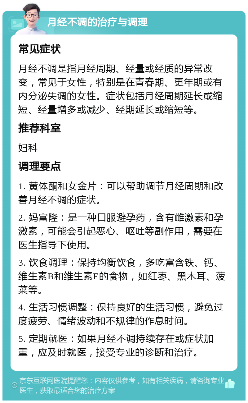 月经不调的治疗与调理 常见症状 月经不调是指月经周期、经量或经质的异常改变，常见于女性，特别是在青春期、更年期或有内分泌失调的女性。症状包括月经周期延长或缩短、经量增多或减少、经期延长或缩短等。 推荐科室 妇科 调理要点 1. 黄体酮和女金片：可以帮助调节月经周期和改善月经不调的症状。 2. 妈富隆：是一种口服避孕药，含有雌激素和孕激素，可能会引起恶心、呕吐等副作用，需要在医生指导下使用。 3. 饮食调理：保持均衡饮食，多吃富含铁、钙、维生素B和维生素E的食物，如红枣、黑木耳、菠菜等。 4. 生活习惯调整：保持良好的生活习惯，避免过度疲劳、情绪波动和不规律的作息时间。 5. 定期就医：如果月经不调持续存在或症状加重，应及时就医，接受专业的诊断和治疗。