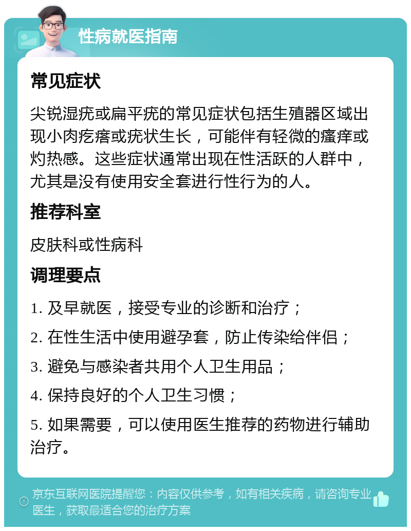 性病就医指南 常见症状 尖锐湿疣或扁平疣的常见症状包括生殖器区域出现小肉疙瘩或疣状生长，可能伴有轻微的瘙痒或灼热感。这些症状通常出现在性活跃的人群中，尤其是没有使用安全套进行性行为的人。 推荐科室 皮肤科或性病科 调理要点 1. 及早就医，接受专业的诊断和治疗； 2. 在性生活中使用避孕套，防止传染给伴侣； 3. 避免与感染者共用个人卫生用品； 4. 保持良好的个人卫生习惯； 5. 如果需要，可以使用医生推荐的药物进行辅助治疗。