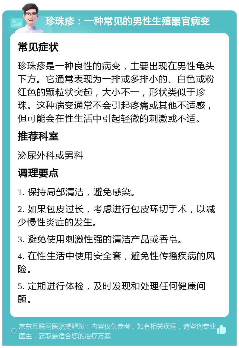 珍珠疹：一种常见的男性生殖器官病变 常见症状 珍珠疹是一种良性的病变，主要出现在男性龟头下方。它通常表现为一排或多排小的、白色或粉红色的颗粒状突起，大小不一，形状类似于珍珠。这种病变通常不会引起疼痛或其他不适感，但可能会在性生活中引起轻微的刺激或不适。 推荐科室 泌尿外科或男科 调理要点 1. 保持局部清洁，避免感染。 2. 如果包皮过长，考虑进行包皮环切手术，以减少慢性炎症的发生。 3. 避免使用刺激性强的清洁产品或香皂。 4. 在性生活中使用安全套，避免性传播疾病的风险。 5. 定期进行体检，及时发现和处理任何健康问题。