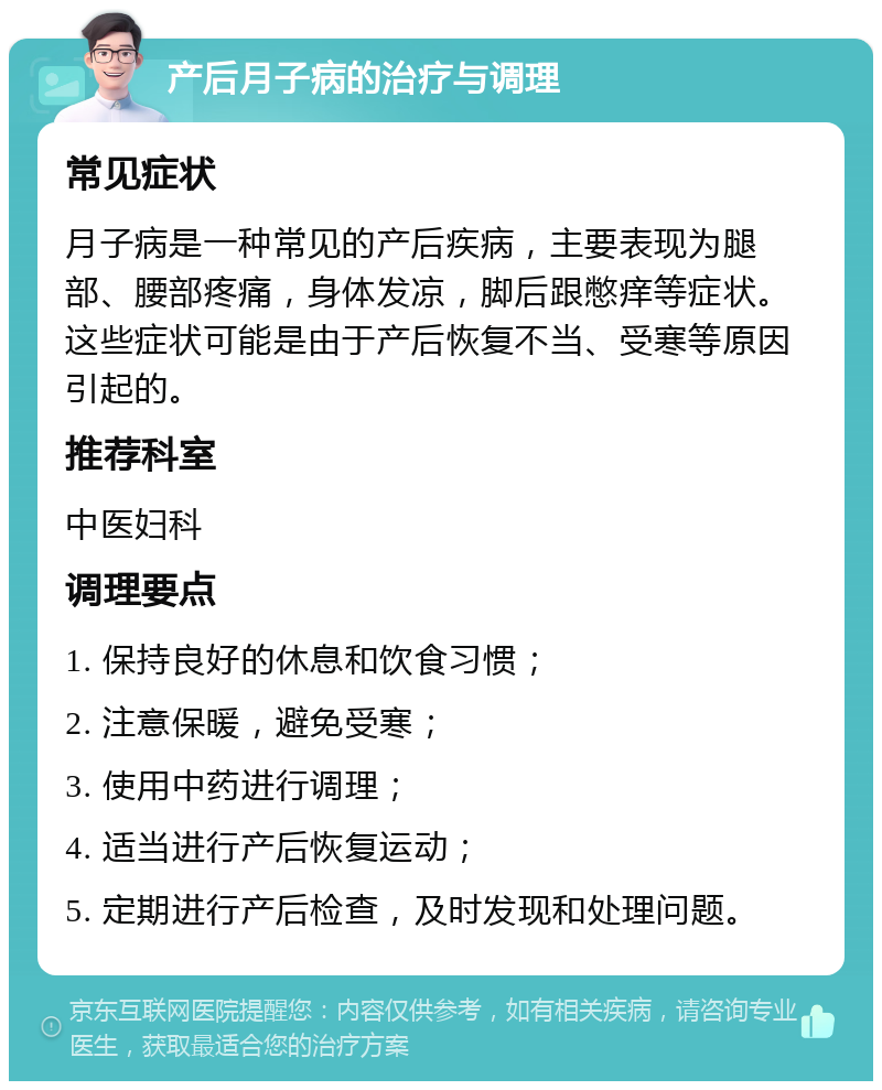 产后月子病的治疗与调理 常见症状 月子病是一种常见的产后疾病，主要表现为腿部、腰部疼痛，身体发凉，脚后跟憋痒等症状。这些症状可能是由于产后恢复不当、受寒等原因引起的。 推荐科室 中医妇科 调理要点 1. 保持良好的休息和饮食习惯； 2. 注意保暖，避免受寒； 3. 使用中药进行调理； 4. 适当进行产后恢复运动； 5. 定期进行产后检查，及时发现和处理问题。