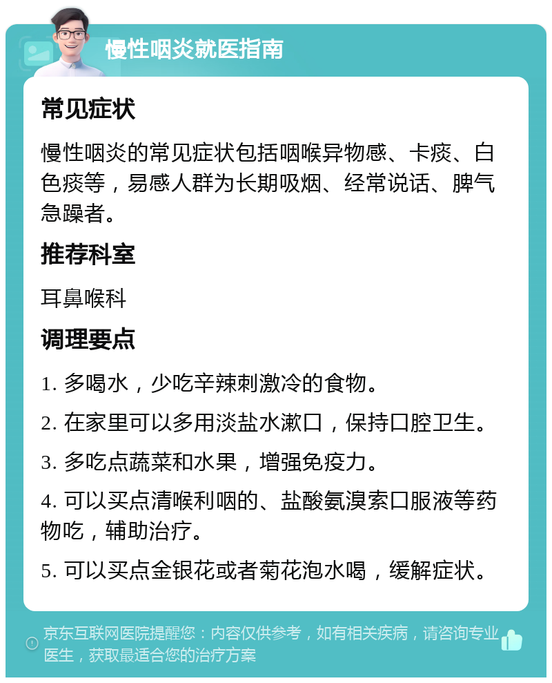 慢性咽炎就医指南 常见症状 慢性咽炎的常见症状包括咽喉异物感、卡痰、白色痰等，易感人群为长期吸烟、经常说话、脾气急躁者。 推荐科室 耳鼻喉科 调理要点 1. 多喝水，少吃辛辣刺激冷的食物。 2. 在家里可以多用淡盐水漱口，保持口腔卫生。 3. 多吃点蔬菜和水果，增强免疫力。 4. 可以买点清喉利咽的、盐酸氨溴索口服液等药物吃，辅助治疗。 5. 可以买点金银花或者菊花泡水喝，缓解症状。