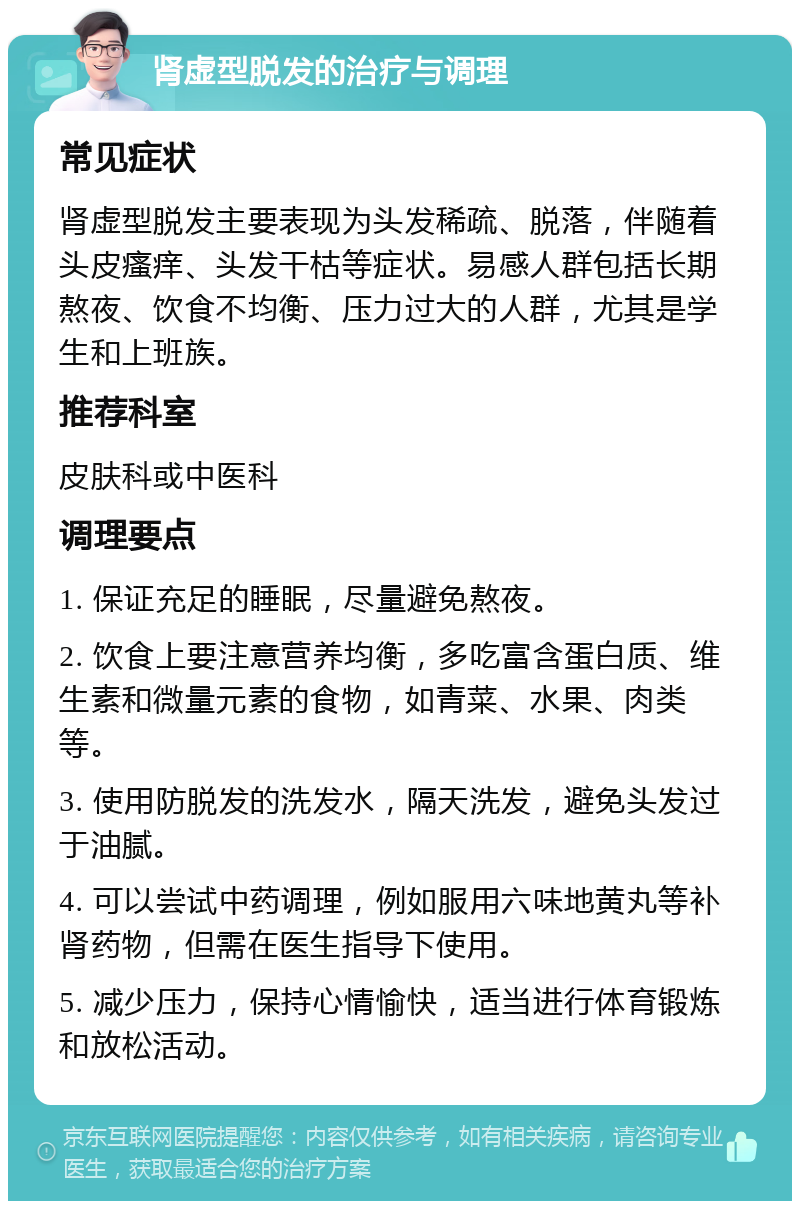 肾虚型脱发的治疗与调理 常见症状 肾虚型脱发主要表现为头发稀疏、脱落，伴随着头皮瘙痒、头发干枯等症状。易感人群包括长期熬夜、饮食不均衡、压力过大的人群，尤其是学生和上班族。 推荐科室 皮肤科或中医科 调理要点 1. 保证充足的睡眠，尽量避免熬夜。 2. 饮食上要注意营养均衡，多吃富含蛋白质、维生素和微量元素的食物，如青菜、水果、肉类等。 3. 使用防脱发的洗发水，隔天洗发，避免头发过于油腻。 4. 可以尝试中药调理，例如服用六味地黄丸等补肾药物，但需在医生指导下使用。 5. 减少压力，保持心情愉快，适当进行体育锻炼和放松活动。