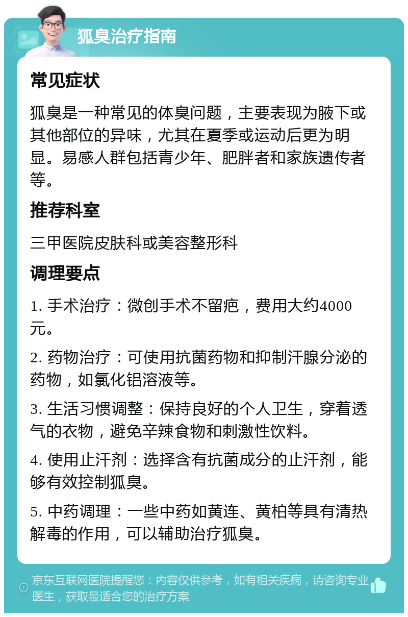 狐臭治疗指南 常见症状 狐臭是一种常见的体臭问题，主要表现为腋下或其他部位的异味，尤其在夏季或运动后更为明显。易感人群包括青少年、肥胖者和家族遗传者等。 推荐科室 三甲医院皮肤科或美容整形科 调理要点 1. 手术治疗：微创手术不留疤，费用大约4000元。 2. 药物治疗：可使用抗菌药物和抑制汗腺分泌的药物，如氯化铝溶液等。 3. 生活习惯调整：保持良好的个人卫生，穿着透气的衣物，避免辛辣食物和刺激性饮料。 4. 使用止汗剂：选择含有抗菌成分的止汗剂，能够有效控制狐臭。 5. 中药调理：一些中药如黄连、黄柏等具有清热解毒的作用，可以辅助治疗狐臭。