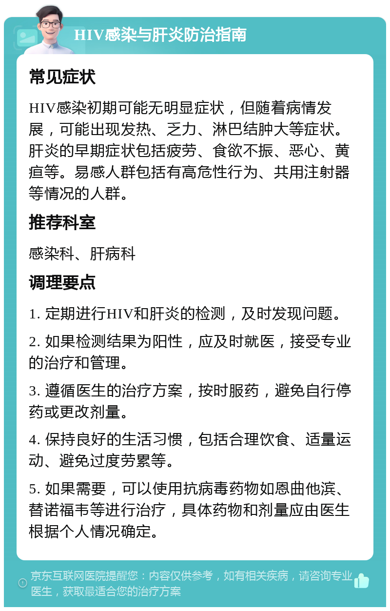 HIV感染与肝炎防治指南 常见症状 HIV感染初期可能无明显症状，但随着病情发展，可能出现发热、乏力、淋巴结肿大等症状。肝炎的早期症状包括疲劳、食欲不振、恶心、黄疸等。易感人群包括有高危性行为、共用注射器等情况的人群。 推荐科室 感染科、肝病科 调理要点 1. 定期进行HIV和肝炎的检测，及时发现问题。 2. 如果检测结果为阳性，应及时就医，接受专业的治疗和管理。 3. 遵循医生的治疗方案，按时服药，避免自行停药或更改剂量。 4. 保持良好的生活习惯，包括合理饮食、适量运动、避免过度劳累等。 5. 如果需要，可以使用抗病毒药物如恩曲他滨、替诺福韦等进行治疗，具体药物和剂量应由医生根据个人情况确定。