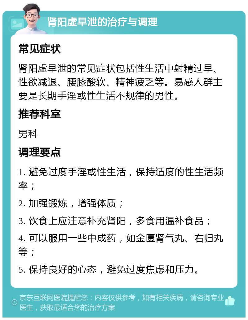 肾阳虚早泄的治疗与调理 常见症状 肾阳虚早泄的常见症状包括性生活中射精过早、性欲减退、腰膝酸软、精神疲乏等。易感人群主要是长期手淫或性生活不规律的男性。 推荐科室 男科 调理要点 1. 避免过度手淫或性生活，保持适度的性生活频率； 2. 加强锻炼，增强体质； 3. 饮食上应注意补充肾阳，多食用温补食品； 4. 可以服用一些中成药，如金匮肾气丸、右归丸等； 5. 保持良好的心态，避免过度焦虑和压力。